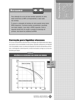 Pense e Anote
  Resumo

   Para obtenção da curva de duas bombas operando em série,
   basta somarmos as AMTs correspondentes a cada vazão
   das bombas.
   É comum a colocação de bombas em série quando temos baixo
   NPSH disponível. A primeira bomba normalmente é escolhida
   com baixa rotação, o que reduz o NPSH requerido. Como a
   segunda bomba terá na sucção a pressão de descarga da
   primeira, não deverá ter problema de NPSH.




Correção para líquidos viscosos
As curvas características das bombas centrífugas são elaboradas para água,
que possui uma viscosidade muito baixa. Quando utilizamos um líquido
com viscosidade maior, os atritos do líquido no interior da bomba aumen-
tam, restringindo o desempenho, sendo necessário corrigir as curvas ela-
boradas para água.
                                       FIGURA 109


        INFLUÊNCIA DA VISCOSIDADE NAS CURVAS DAS BOMBAS


            H(m)
                                                                                      1cSt
                          Bomba de centrífuga
                                                                                      120cSt

                                                                                      1.200cSt




                   Bomba de deslocamento positivo




                                                                    Q (m³/h)




                                                    PETROBRAS   ABASTECIMENTO
                                                    Manutenção e Reparo de Bombas
                                                                                    187
 