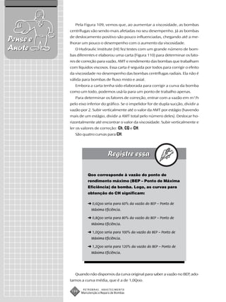 Pela Figura 109, vemos que, ao aumentar a viscosidade, as bombas
          centrífugas vão sendo mais afetadas no seu desempenho. Já as bombas
          de deslocamento positivo são pouco influenciadas, chegando até a me-
Pense e   lhorar um pouco o desempenho com o aumento da viscosidade.
Anote        O Hydraulic Institute (HI) fez testes com um grande número de bom-
          bas diferentes e elaborou uma carta (Figura 110) para determinar os fato-
          res de correção para vazão, AMT e rendimento das bombas que trabalham
          com líquidos viscosos. Essa carta é seguida por todos para corrigir o efeito
          da viscosidade no desempenho das bombas centrífugas radiais. Ela não é
          válida para bombas de fluxo misto e axial.
             Embora a carta tenha sido elaborada para corrigir a curva da bomba
          como um todo, podemos usá-la para um ponto de trabalho apenas.
             Para determinar os fatores de correção, entrar com a vazão em m3/h
          pelo eixo inferior do gráfico. Se o impelidor for de dupla sucção, dividir a
          vazão por 2. Subir verticalmente até o valor da AMT por estágio (havendo
          mais de um estágio, dividir a AMT total pelo número deles). Deslocar ho-
          rizontalmente até encontrar o valor da viscosidade. Subir verticalmente e
          ler os valores de correção: Ch, CQ e CH.
             São quatro curvas para CH.




                     Qoo corresponde à vazão do ponto de
                     rendimento máximo (BEP – Ponto de Máxima
                     Eficiência) da bomba. Logo, as curvas para
                     obtenção do CH significam:

                     ➜ 0,6Qoo seria para 60% da vazão do BEP – Ponto de
                       Máxima Eficiência.

                     ➜ 0,8Qoo seria para 80% da vazão do BEP – Ponto de
                       Máxima Eficiência.

                     ➜ 1,0Qoo seria para 100% da vazão do BEP – Ponto de
                       Máxima Eficiência.

                     ➜ 1,2Qoo seria para 120% da vazão do BEP – Ponto de
                       Máxima Eficiência.




             Quando não dispomos da curva original para saber a vazão no BEP, ado-
          tamos a curva média, que é a de 1,0Qoo.

                  PETROBRAS   ABASTECIMENTO
           188   Manutenção e Reparo de Bombas
 