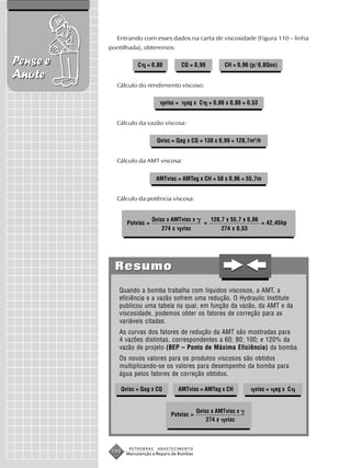 Entrando com esses dados na carta de viscosidade (Figura 110 – linha
          pontilhada), obteremos:

Pense e              C   = 0,80            CQ = 0,99            CH = 0,96 (p/ 0,8Qoo)
Anote
            Cálculo do rendimento viscoso:

                                  visc =     ag x C       = 0,66 x 0,80 = 0,53


            Cálculo da vazão viscosa:


                             Qvisc = Qag x CQ = 130 x 0,99 = 128,7m3/h


            Cálculo da AMT viscosa:


                             AMTvisc = AMTag x CH = 58 x 0,96 = 55,7m


            Cálculo da potência viscosa:


                            Qvisc x AMTvisc x             128,7 x 55,7 x 0,86
                Potvisc =                             =                          = 42,45hp
                               274 x       visc                274 x 0,53




            Resumo
             Quando a bomba trabalha com líquidos viscosos, a AMT, a
             eficiência e a vazão sofrem uma redução. O Hydraulic Institute
             publicou uma tabela na qual, em função da vazão, da AMT e da
             viscosidade, podemos obter os fatores de correção para as
             variáveis citadas.
             As curvas dos fatores de redução da AMT são mostradas para
             4 vazões distintas, correspondentes a 60; 80; 100; e 120% da
             vazão de projeto (BEP – Ponto de Máxima Eficiência) da bomba.
             Os novos valores para os produtos viscosos são obtidos
             multiplicando-se os valores para desempenho da bomba para
             água pelos fatores de correção obtidos.

              Qvisc = Qag x CQ         AMTvisc = AMTag x CH                 visc = ag x C


                                                  Qvisc x AMTvisc x
                                    Potvisc =
                                                      274 x visc



                 PETROBRAS    ABASTECIMENTO
          190   Manutenção e Reparo de Bombas
 