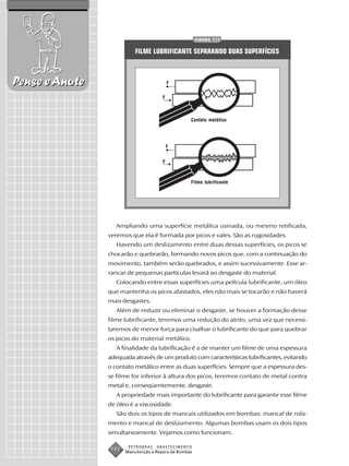 FIGURA 111


                           FILME LUBRIFICANTE SEPARANDO DUAS SUPERFÍCIES



Pense e Anote                              F


                                       F



                                                   Contato metálico




                                           F


                                       F



                                                   Filme lubrificante




                   Ampliando uma superfície metálica usinada, ou mesmo retificada,
                veremos que ela é formada por picos e vales. São as rugosidades.
                   Havendo um deslizamento entre duas dessas superfícies, os picos se
                chocarão e quebrarão, formando novos picos que, com a continuação do
                movimento, também serão quebrados, e assim sucessivamente. Esse ar-
                rancar de pequenas partículas levará ao desgaste do material.
                   Colocando entre essas superfícies uma película lubrificante, um óleo
                que mantenha os picos afastados, eles não mais se tocarão e não haverá
                mais desgastes.
                   Além de reduzir ou eliminar o desgaste, se houver a formação desse
                filme lubrificante, teremos uma redução do atrito, uma vez que necessi-
                taremos de menor força para cisalhar o lubrificante do que para quebrar
                os picos do material metálico.
                   A finalidade da lubrificação é a de manter um filme de uma espessura
                adequada através de um produto com características lubrificantes, evitando
                o contato metálico entre as duas superfícies. Sempre que a espessura des-
                se filme for inferior à altura dos picos, teremos contato de metal contra
                metal e, conseqüentemente, desgaste.
                   A propriedade mais importante do lubrificante para garantir esse filme
                de óleo é a viscosidade.
                   São dois os tipos de mancais utilizados em bombas: mancal de rola-
                mento e mancal de deslizamento. Algumas bombas usam os dois tipos
                simultaneamente. Vejamos como funcionam.

                        PETROBRAS   ABASTECIMENTO
                 192   Manutenção e Reparo de Bombas
 
