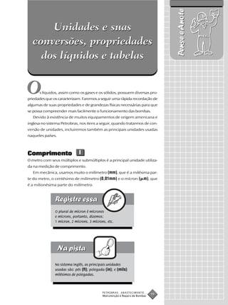 Pense e Anote
      Unidades e suas
  conversões, propriedades
    dos líquidos e tabelas


O     s líquidos, assim como os gases e os sólidos, possuem diversas pro-
priedades que os caracterizam. Faremos a seguir uma rápida recordação de
algumas de suas propriedades e de grandezas físicas necessárias para que
se possa compreender mais facilmente o funcionamento das bombas.
   Devido à existência de muitos equipamentos de origem americana e
inglesa no sistema Petrobras, nos itens a seguir, quando tratarmos de con-
versão de unidades, incluiremos também as principais unidades usadas
naqueles países.



Comprimento                  l
O metro com seus múltiplos e submúltiplos é a principal unidade utiliza-
da na medição de comprimento.
   Em mecânica, usamos muito o milímetro (mm), que é a milésima par-
te do metro, o centésimo de milímetro (0,01mm) e o mícron ( m), que
é a milionésima parte do milímetro.




               O plural de mícron é mícrones
               e mícrons, portanto, dizemos:
               1 mícron, 2 mícrons, 3 mícrons, etc.




               No sistema inglês, as principais unidades
               usadas são: pés (ft); polegada (in); e (mils)
               milésimos de polegadas.



                                            PETROBRAS   ABASTECIMENTO
                                            Manutenção e Reparo de Bombas
                                                                            19
 