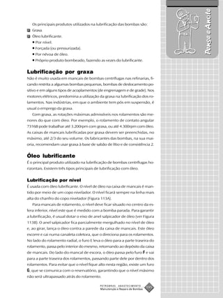 Pense e Anote
   Os principais produtos utilizados na lubrificação das bombas são:
   Graxa.
   Óleo lubrificante.
   • Por nível.
   • Forçada (ou pressurizada).
   • Por névoa de óleo.
   • Próprio produto bombeado, fazendo as vezes do lubrificante.

Lubrificação por graxa
Não é muito usada em mancais de bombas centrífugas nas refinarias, fi-
cando restrita a algumas bombas pequenas, bombas de deslocamento po-
sitivo e em alguns tipos de acoplamentos (de engrenagem e de grade). Nos
motores elétricos, predomina a utilização da graxa na lubrificação dos ro-
lamentos. Nas indústrias, em que o ambiente tem pós em suspensão, é
usual o emprego da graxa.
   Com graxa, as rotações máximas admissíveis nos rolamentos são me-
nores do que com óleo. Por exemplo, o rolamento de contato angular
7316B pode trabalhar até 3.200rpm com graxa, ou até 4.300rpm com óleo.
As caixas de mancais lubrificadas por graxa devem ser preenchidas, no
máximo, até 2/3 do seu volume. Os fabricantes das bombas, na sua mai-
oria, recomendam usar graxa à base de sabão de lítio e de consistência 2.


Óleo lubrificante
É o principal produto utilizado na lubrificação de bombas centrífugas ho-
rizontais. Existem três tipos principais de lubrificação com óleo.


Lubrificação por nível
É usada com óleo lubrificante. O nível de óleo na caixa de mancais é man-
tido por meio de um copo nivelador. O nível ficará sempre na linha mais
alta do chanfro do copo nivelador (Figura 113A).
   Para mancais de rolamento, o nível deve ficar situado no centro da es-
fera inferior, nível este que é medido com a bomba parada. Para garantir
a lubrificação, é usual dotar o eixo de anel salpicador de óleo (ver Figura
113B). O anel salpicador fica parcialmente mergulhado no nível de óleo
e, ao girar, lança o óleo contra a parede da caixa de mancais. Este óleo
escorre e cai numa canaleta coletora, que o direciona para os rolamentos.
No lado do rolamento radial, o furo E leva o óleo para a parte traseira do
rolamento, passa pelo interior do mesmo, retornando ao depósito da caixa
de mancais. Do lado do mancal de escora, o óleo passa pelo furo F e vai
para a parte traseira dos rolamentos, passando parte dele por dentro dos
rolamentos. Para evitar que o nível fique alto nesta região, existe um furo
G, que se comunica com o reservatório, garantindo que o nível máximo
não será ultrapassado atrás do rolamento.

                                           PETROBRAS   ABASTECIMENTO
                                           Manutenção e Reparo de Bombas
                                                                           195
 