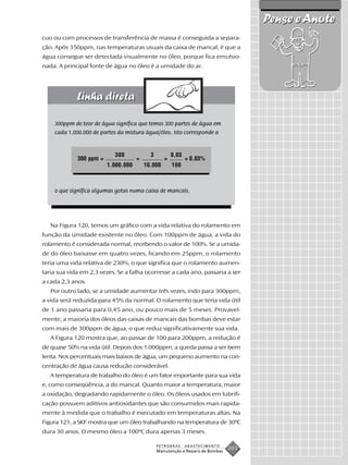 Pense e Anote
cuo ou com processos de transferência de massa é conseguida a separa-
ção. Após 350ppm, nas temperaturas usuais da caixa de mancal, é que a
água consegue ser detectada visualmente no óleo, porque fica emulsio-
nada. A principal fonte de água no óleo é a umidade do ar.




    300ppm de teor de água significa que temos 300 partes de água em
    cada 1.000.000 de partes da mistura água/óleo. Isto corresponde a


                           300             3          0,03
             300 ppm =               =            =          = 0,03%
                         1.000.000       10.000       100



    o que significa algumas gotas numa caixa de mancais.




   Na Figura 120, temos um gráfico com a vida relativa do rolamento em
função da umidade existente no óleo. Com 100ppm de água, a vida do
rolamento é considerada normal, recebendo o valor de 100%. Se a umida-
de do óleo baixasse em quatro vezes, ficando em 25ppm, o rolamento
teria uma vida relativa de 230%, o que significa que o rolamento aumen-
taria sua vida em 2,3 vezes. Se a falha ocorresse a cada ano, passaria a ser
a cada 2,3 anos.
   Por outro lado, se a umidade aumentar três vezes, indo para 300ppm,
a vida será reduzida para 45% da normal. O rolamento que teria vida útil
de 1 ano passaria para 0,45 ano, ou pouco mais de 5 meses. Provavel-
mente, a maioria dos óleos das caixas de mancais das bombas deve estar
com mais de 300ppm de água, o que reduz significativamente sua vida.
   A Figura 120 mostra que, ao passar de 100 para 200ppm, a redução é
de quase 50% na vida útil. Depois dos 1.000ppm, a queda passa a ser bem
lenta. Nos percentuais mais baixos de água, um pequeno aumento na con-
centração de água causa redução considerável.
   A temperatura de trabalho do óleo é um fator importante para sua vida
e, como conseqüência, a do mancal. Quanto maior a temperatura, maior
a oxidação, degradando rapidamente o óleo. Os óleos usados em lubrifi-
cação possuem aditivos antioxidantes que são consumidos mais rapida-
mente à medida que o trabalho é executado em temperaturas altas. Na
Figura 121, a SKF mostra que um óleo trabalhando na temperatura de 30ºC
dura 30 anos. O mesmo óleo a 100ºC dura apenas 3 meses.

                                               PETROBRAS     ABASTECIMENTO
                                               Manutenção e Reparo de Bombas
                                                                               203
 