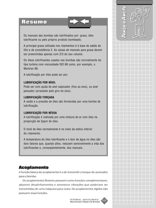 Pense e Anote
  Resumo

   Os mancais das bombas são lubrificados por: graxa, óleo
   lubrificante ou pelo próprio produto bombeado.

   A principal graxa utilizada nos rolamentos é à base de sabão de
   lítio e de consistência 2. As caixas de mancais para graxa devem
   ser preenchidas apenas com 2/3 do seu volume.

   Os óleos lubrificantes usados nas bombas são normalmente do
   tipo turbina com viscosidade ISO 68 como, por exemplo, o
   Marbrax 68.

   A lubrificação por óleo pode ser por:

   LUBRIFICAÇÃO POR NÍVEL
   Pode ser com ajuda de anel salpicador (fixo ao eixo), ou anel
   pescador (arrastado pelo giro do eixo).

   LUBRIFICAÇÃO FORÇADA
   A vazão e a pressão de óleo são fornecidas por uma bomba de
   lubrificação.

   LUBRIFICAÇÃO POR NÉVOA
   A lubrificação é realizada por uma mistura de ar com óleo na
   proporção de 5ppm de óleo.

   O nível de óleo normalmente é no meio da esfera inferior
   do rolamento.

   A temperatura do óleo lubrificante e o teor de água no óleo são
   dois fatores que, quando altos, reduzem sensivelmente a vida dos
   lubrificantes e, conseqüentemente, dos mancais.




Acoplamento
A função básica do acoplamento é a de transmitir o torque do acionador
para a bomba.
  Os acoplamentos flexíveis possuem como funções complementares:
absorver desalinhamentos e amortecer vibrações que poderiam ser
transmitidas de uma máquina para outra. Os acoplamentos rígidos não
possuem essas funções.

                                           PETROBRAS   ABASTECIMENTO
                                           Manutenção e Reparo de Bombas
                                                                           205
 