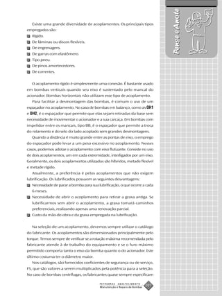 Pense e Anote
   Existe uma grande diversidade de acoplamentos. Os principais tipos
empregados são:
   Rígido.
   De lâminas ou discos flexíveis.
   De engrenagens.
   De garras com elastômero.
   Tipo pneu.
   De pinos amortecedores.
   De correntes.


   O acoplamento rígido é simplesmente uma conexão. É bastante usado
em bombas verticais quando seu eixo é sustentado pelo mancal do
acionador. Bombas horizontais não utilizam esse tipo de acoplamento.
   Para facilitar a desmontagem das bombas, é comum o uso de um
espaçador no acoplamento. No caso de bombas em balanço, como as OH1
e OH2, é o espaçador que permite que elas sejam retiradas da base sem
necessidade de movimentar o acionador e a sua carcaça. Em bombas com
impelidor entre os mancais, tipo BB, é o espaçador que permite a troca
do rolamento e do selo do lado acoplado sem grandes desmontagens.
   Quando a distância é muito grande entre as pontas de eixo, o emprego
do espaçador pode levar a um peso excessivo no acoplamento. Nesses
casos, podemos adotar o acoplamento com eixo flutuante. Consiste no uso
de dois acoplamentos, um em cada extremidade, interligados por um eixo.
Geralmente, os dois acoplamentos utilizados são híbridos, metade flexível
e metade rígido.
   Atualmente, a preferência é pelos acoplamentos que não exigem
lubrificação. Os lubrificados possuem as seguintes desvantagens:
   Necessidade de parar a bomba para sua lubrificação, o que ocorre a cada
   6 meses.
   Necessidade de abrir o acoplamento para retirar a graxa antiga. Se
   lubrificarmos sem abrir o acoplamento, a graxa tomará caminhos
   preferenciais, realizando apenas uma renovação parcial.
   Custo da mão-de-obra e da graxa empregada na lubrificação.


   Na seleção de um acoplamento, devemos sempre utilizar o catálogo
do fabricante. Os acoplamentos são dimensionados principalmente pelo
torque. Temos sempre de verificar se a rotação máxima recomendada pelo
fabricante atende à de trabalho do equipamento e se o furo máximo
permitido comporta tanto o eixo da bomba quanto o do acionador. Este
último costuma ter o diâmetro maior.
   Nos catálogos, são fornecidos coeficientes de segurança ou de serviço,
FS, que são valores a serem multiplicados pela potência para a seleção.
No caso de bombas centrífugas, os fabricantes quase sempre especificam

                                          PETROBRAS   ABASTECIMENTO
                                          Manutenção e Reparo de Bombas
                                                                          207
 