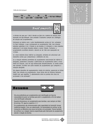 Pense e Anote
Cálculo do torque:


            Pot      Pot        66      66
 Torque =       =          =          =     = 18,6 hp/1.000rpm
            Rot   rpm/1.000 3.550/1000 3,55




A divisão da rpm por 1.000 é devido ao fato de a tabela de seleção estar
baseada em hp/1000rpm. Esta unidade é bastante comum nos catálogos
de seleção dos acoplamentos.
Entrando na tabela com o valor imediatamente acima de 18,6, achamos
23,7hp/1.000rpm, o que corresponde ao acoplamento 10M. Sua rotação
máxima admitida é de 3.750rpm (a da bomba é 3.550rpm) e o furo máximo
admissível é de 83mm (bomba 60mm e motor 70mm). Portanto, o
acoplamento escolhido atende e deverá ser de 10M com espaçador de
127mm.
Se o furo máximo fosse inferior ao desejado, teríamos de selecionar um
tamanho acima que comportasse o diâmetro do eixo.
Se a rotação máxima permitida do acoplamento selecionado for inferior à
desejada, poderemos consultar o fabricante do acoplamento sobre o novo
limite de rotação, caso ele seja balanceado dinamicamente. Se ainda assim
não atender, escolher um outro modelo de acoplamento que comporte a
rotação desejada.
Em alguns desenhos de equipamentos vindos do exterior, aparecem as letras
DBSE com relação ao acoplamento. Essas letras são de Distance Between
Shafts End, que significa “o afastamento entre as pontas dos eixos do
acionador e do acionado”.




Resumo

 Há uma preferência por acoplamentos sem lubrificação em face da
 necessidade de parar as bombas para abrir o acoplamento a fim de realizar
 uma lubrificação adequada.
 Quando dimensionar um acoplamento para bombas, usar sempre um fator
 de serviço, FS, igual ou superior a 1,1.
 Os acoplamentos são dimensionados pela capacidade de transmitir torque
 (potência/rotação). Uma vez selecionado, há necessidade de verificar se ele
 comporta os diâmetros dos eixos da bomba e do acionador. Temos também
 de verificar se a rotação máxima especificada pelo fabricante do acoplamento
 atende à rotação da bomba.


                                            PETROBRAS   ABASTECIMENTO
                                            Manutenção e Reparo de Bombas
                                                                            209
 