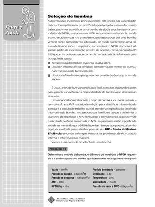 Seleção de bombas
          As bombas são escolhidas, principalmente, em função das suas caracte-
          rísticas. Exemplificando, se o NPSH disponível pelo sistema for muito
Pense e   baixo, podemos especificar uma bomba de dupla sucção ou uma com
Anote     indutor de NPSH, que possuem NPSH requerido mais baixo. Se, ainda
          assim, essas bombas não atenderem, podemos optar por uma bomba
          vertical com o comprimento adequado, de modo que teremos uma co-
          luna de líquido sobre o impelidor, aumentando o NPSH disponível. Al-
          gumas partes da especificação provêm de normas, como no caso do API
          610 que, entre outras coisas, recomenda carcaça partida radialmente para
          os seguintes casos:
             Temperatura do produto maior ou igual a 200ºC.
             Líquidos inflamáveis ou perigosos com densidade menor do que 0,7
             na temperatura de bombeamento.
             Líquidos inflamáveis ou perigosos com pressão de descarga acima de
             100bar.


             É usual, antes de fazer a especificação final, consultar alguns fabricantes
          para garantir a existência e a disponibilidade de bombas que atendam ao
          desejado.
             Uma vez escolhido o fabricante e o tipo da bomba a ser usada, entramos
          com a vazão e a AMT na carta de seleção para identificar o tamanho da
          bomba e a rotação de trabalho que irá atender ao especificado. Escolhido
          o tamanho da bomba, entramos na sua família de curvas e definimos o
          diâmetro do impelidor, o NPSH requerido e o rendimento, o que permite
          o cálculo da potência consumida. O NPSH requerido na vazão especificada
          terá de ser menor do que o NPSH disponível. Sempre que possível, a bomba
          deve ser escolhida para trabalhar perto do seu BEP – Ponto de Máxima
          Eficiência, evitando assim que venha a ter problemas de recirculação
          interna e esforços radiais maiores.
             Vamos a um exemplo de seleção de uma bomba.

           PROBLEMA 11

          Determinar o modelo da bomba, o diâmetro do impelidor, o NPSH requeri-
          do e a potência para uma bomba que irá trabalhar nas seguintes condições:



             Vazão – 50m3/h                      Produto bombeado – querosene
             Pressão de sucção – 0,6kg/cm2M      Densidade – 0,80
             Pressão de descarga – 16,6kg/cm2M   Temperatura – 30ºC
             AMT – 200m                          Viscosidade – 1,55cSt
             NPSHdisp – 10m                      Pressão de vapor a 80ºC – 0,8kg/cm2A



                  PETROBRAS   ABASTECIMENTO
           210   Manutenção e Reparo de Bombas
 
