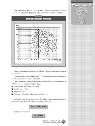 Pense e Anote
   Com a vazão de 50m3/h e com a AMT = 200m, entramos na Figura
123 para bombas com 3.550rpm e determinamos a bomba 40-315.
                                      FIGURA 123


                   CARTA DE SELEÇÃO DE TAMANHOS


     H (m)

                                                                                     n = 3500
                                        40 - 315
                                                      50 - 315

                                                      50         65
                           32 - 250     40 - 250                  250    80 - 250
                                                      250


                                          40                        80 - 200
                                                     50 - 200
                           32 - 200       200
                                                                                    100
                                                                   65 - 200
                                                                                    200

                           32 - 160       40 - 160      50
                                                                    65
                                                        160
                                                                   160              100
                                                                         80 - 160   160
                          32 - 125
                                        40 - 125     50 - 125
                                                                   65
                                                                  125




                                                                                          Q (m³/h)




   Como a viscosidade do querosene é baixa, não necessitamos de fatores
de correção.
   Entramos nas curvas da bomba 40-315, Figura 124, com a vazão e com
a AMT, e marcamos o ponto de trabalho.
   Com esse ponto, obtemos o diâmetro do impelidor, o rendimento, o
NPSH requerido e a potência para água.
   Diâmetro do impelidor = 322mm.
   Rendimento = 49%
   NPSHreq = 7m
   Potência = 76cv para água cuja densidade = 1


   A potência varia diretamente com a densidade (ou peso específico). Para
querosene com densidade de 0,8, a potência será de:

                          Pot = 76 x 0,8 = 60,8cv


   Da Tabela 11, temos:

                                1cv = 0,986hp


                                                        PETROBRAS              ABASTECIMENTO
                                                        Manutenção e Reparo de Bombas
                                                                                                     211
 