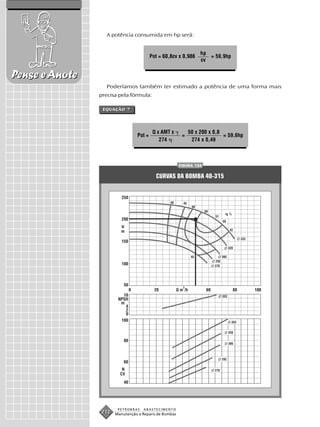 A potência consumida em hp será:


                                                                 hp
                                         Pot = 60,8cv x 0,986       = 59,9hp
                                                                 cv


Pense e Anote
                   Poderíamos também ter estimado a potência de uma forma mais
                precisa pela fórmula:

                 EQUAÇÃO 7




                                          Q x AMT x         50 x 200 x 0,8
                                 Pot =                  =                  = 59,6hp
                                             274             274 x 0,49



                                                       FIGURA 124


                                           CURVAS DA BOMBA 40-315




                        PETROBRAS   ABASTECIMENTO
                 212   Manutenção e Reparo de Bombas
 