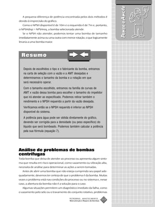 Pense e Anote
   A pequena diferença de potência encontrada pelos dois métodos é
devido à imprecisão do gráfico.
   Como o NPSH disponível é de 10m e o requerido é de 7m e, portanto,
o NPSHdisp > NPSHreq, a bomba selecionada atende.
   Se o NPSH não atender, podemos tentar uma bomba de tamanho
imediatamente acima ou uma outra com menor rotação, o que logicamente
levaria a uma bomba maior.




  Resumo

   Depois de escolhidos o tipo e o fabricante da bomba, entramos
   na carta de seleção com a vazão e a AMT desejadas e
   determinamos o tamanho da bomba e a rotação em que
   será necessário operar.
   Com o tamanho escolhido, entramos na família de curvas de
   AMT x vazão dessa bomba para escolher o tamanho do impelidor
   que irá atender ao especificado. Podemos retirar também o
   rendimento e o NPSH requerido a partir da vazão desejada.
   Verificamos então se o NPSH requerido é inferior ao NPSH
   disponível do sistema.
   A potência para água pode ser obtida diretamente do gráfico,
   devendo ser corrigida para a densidade (ou peso específico) do
   líquido que será bombeado. Podemos também calcular a potência
   pela sua fórmula (equação 7).




Análise de problemas de bombas
centrífugas
Toda bomba que deixa de atender ao processo ou apresenta algum sinto-
ma que resulta em risco operacional, como vazamento ou vibração alta,
necessita de análise para determinar as ações a serem tomadas.
  Antes de abrir uma bomba que não esteja cumprindo seu papel ade-
quadamente, devemos ter certeza de que o problema é da bomba. Muitas
vezes o problema está nas condições do processo ou no sistema e, nesse
caso, a abertura da bomba não é a solução para o caso.
  Algumas situações permitem um diagnóstico imediato da falha, como
o vazamento pelo selo ou o travamento do conjunto rotativo, problemas

                                        PETROBRAS   ABASTECIMENTO
                                        Manutenção e Reparo de Bombas
                                                                        213
 