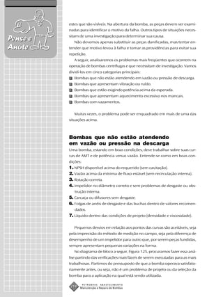 estes que são visíveis. Na abertura da bomba, as peças devem ser exami-
          nadas para identificar o motivo da falha. Outros tipos de situações neces-
          sitam de uma investigação para determinar sua causa.
Pense e      Não devemos apenas substituir as peças danificadas, mas tentar en-
Anote     tender que motivo levou à falha e tomar as providências para evitar sua
          repetição.
             A seguir, analisaremos os problemas mais freqüentes que ocorrem na
          operação de bombas centrífugas e que necessitam de investigação. Vamos
          dividi-los em cinco categorias principais:
             Bombas que não estão atendendo em vazão ou pressão de descarga.
             Bombas que apresentam vibração ou ruído.
             Bombas que estão exigindo potência acima da esperada.
             Bombas que apresentam aquecimento excessivo nos mancais.
             Bombas com vazamentos.


             Muitas vezes, o problema pode ser enquadrado em mais de uma das
          situações acima.



          Bombas que não estão atendendo
          em vazão ou pressão na descarga
          Uma bomba, estando em boas condições, deve trabalhar sobre suas cur-
          vas de AMT e de potência versus vazão. Entende-se como em boas con-
          dições:
          1. NPSH disponível acima do requerido (sem cavitação).
          2. Vazão acima da mínima de fluxo estável (sem recirculação interna).
          3. Rotação correta.
          4. Impelidor no diâmetro correto e sem problemas de desgaste ou obs-
             trução interna.
          5. Carcaça ou difusores sem desgaste.
          6. Folgas de anéis de desgaste e das buchas dentro de valores recomen-
             dados.
          7. Líquido dentro das condições de projeto (densidade e viscosidade).

             Pequenos desvios em relação aos pontos das curvas são aceitáveis, seja
          pela imprecisão do método de medição no campo, seja pela diferença de
          desempenho de um impelidor para outro que, por serem peças fundidas,
          sempre apresentam pequenas variações na forma.
             No diagrama de bloco a seguir, Figura 125, procuramos fazer essa aná-
          lise partindo das verificações mais fáceis de serem executadas para as mais
          trabalhosas. Partimos do pressuposto de que a bomba operava satisfato-
          riamente antes, ou seja, não é um problema de projeto ou da seleção da
          bomba para a aplicação na qual está sendo utilizada.

                    PETROBRAS   ABASTECIMENTO
           214   Manutenção e Reparo de Bombas
 