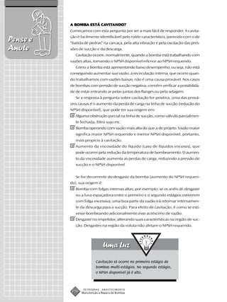 A BOMBA ESTÁ CAVITANDO?
            BOMBA      CAVIT
                         VITANDO?
          Começamos com esta pergunta por ser a mais fácil de responder. A cavita-
          ção é facilmente identificável pelo ruído característico, parecido com o de
Pense e   “batida de pedras” na carcaça, pela alta vibração e pela oscilação das pres-
Anote     sões de sucção e da descarga.
             Cavitação ocorre, normalmente, quando a bomba está trabalhando com
          vazões altas, tornando o NPSH disponível inferior ao NPSH requerido.
             Como a bomba está apresentando baixo desempenho, ou seja, não está
          conseguindo aumentar sua vazão, a recirculação interna, que ocorre quan-
          do trabalhamos com vazões baixas, não é uma causa provável. Nos casos
          de bombas com pressão de sucção negativa, convém verificar a possibilida-
          de de estar entrando ar pelas juntas dos flanges ou pela selagem.
             Se a resposta à pergunta sobre cavitação for positiva, uma das prová-
          veis causas é o aumento da perda de carga na linha de sucção (redução do
          NPSH disponível), que pode ter sua origem em:
          ✔Alguma obstrução parcial na linha de sucção, como válvula parcialmen-
             te fechada, filtro sujo etc.
          ✔Bomba operando com vazão mais alta do que a de projeto. Vazão maior
             significa maior NPSH requerido e menor NPSH disponível, portanto,
             mais propício à cavitação.
          ✔Aumento da viscosidade do líquido (caso de líquidos viscosos), que
             pode ocorrer pela redução da temperatura de bombeamento. O aumen-
             to da viscosidade aumenta as perdas de carga, reduzindo a pressão de
             sucção e o NPSH disponível.


             Se for decorrente do desgaste da bomba (aumento do NPSH requeri-
          do), sua origem é:
          ✔Bomba com folgas internas altas; por exemplo, se os anéis de desgaste
             ou a luva espaçadora entre o primeiro e o segundo estágios estiverem
             com folga excessiva, uma boa parte da vazão irá retornar internamen-
             te da descarga para a sucção. Para efeito de cavitação, é como se esti-
             vesse bombeando adicionalmente esse acréscimo de vazão.
          ✔Desgaste no impelidor, alterando suas características na região de suc-
             ção. Desgastes na região da voluta não afetam o NPSH requerido.




                          Cavitação só ocorre no primeiro estágio de
                          bombas multi-estágios. No segundo estágio,
                          o NPSH disponível já é alto.



                  PETROBRAS   ABASTECIMENTO
           216   Manutenção e Reparo de Bombas
 