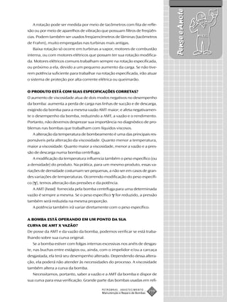Pense e Anote
   A rotação pode ser medida por meio de tacômetros com fita de refle-
xão ou por meio de aparelhos de vibração que possuam filtros de freqüên-
cias. Podem também ser usados freqüencímetros de lâminas (tacômetros
de Frahm), muito empregadas nas turbinas mais antigas.
   Baixa rotação só ocorre em turbinas a vapor, motores de combustão
interna, ou com motores elétricos que possam ter sua rotação modifica-
da. Motores elétricos comuns trabalham sempre na rotação especificada,
ou próximo a ela, devido a um pequeno aumento da carga. Se não tive-
rem potência suficiente para trabalhar na rotação especificada, irão atuar
o sistema de proteção por alta corrente elétrica ou queimarão.


O PRODUTO ESTÁ COM SUAS ESPECIFICAÇÕES CORRETAS?
O aumento de viscosidade atua de dois modos negativos no desempenho
da bomba: aumenta a perda de carga nas linhas de sucção e de descarga,
exigindo da bomba para a mesma vazão AMT maior; e afeta negativamen-
te o desempenho da bomba, reduzindo a AMT, a vazão e o rendimento.
Portanto, não devemos desprezar sua importância no diagnóstico de pro-
blemas nas bombas que trabalham com líquidos viscosos.
   A alteração da temperatura de bombeamento é uma das principais res-
ponsáveis pela alteração da viscosidade. Quanto menor a temperatura,
maior a viscosidade. Quanto maior a viscosidade, menor a vazão e a pres-
são de descarga numa bomba centrífuga.
   A modificação da temperatura influencia também o peso específico (ou
a densidade) do produto. Na prática, para um mesmo produto, essas va-
riações de densidade costumam ser pequenas, a não ser em casos de gran-
des variações de temperaturas. Ocorrendo modificação do peso específi-
co ( ), temos alteração das pressões e da potência.
   A AMT (head) fornecida pela bomba centrífuga para uma determinada
vazão é sempre a mesma. Se o peso específico       for reduzido, a pressão
também será reduzida na mesma proporção.
   A potência também irá variar diretamente com o peso específico.


A BOMBA ESTÁ OPERANDO EM UM PONTO DA SUA
CURVA DE AMT X VAZÃO?
De posse da AMT e da vazão da bomba, podemos verificar se está traba-
lhando sobre sua curva original.
   Se a bomba estiver com folgas internas excessivas nos anéis de desgas-
te, nas buchas entre estágios ou, ainda, com o impelidor e/ou a carcaça
desgastada, ela terá seu desempenho alterado. Dependendo dessa altera-
ção, ela poderá não atender às necessidades do processo. A viscosidade
também altera a curva da bomba.
   Necessitamos, portanto, saber a vazão e a AMT da bomba e dispor de
sua curva para essa verificação. Grande parte das bombas usadas em refi-

                                          PETROBRAS   ABASTECIMENTO
                                          Manutenção e Reparo de Bombas
                                                                          219
 
