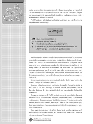 narias tem medidor de vazão. Caso ele não exista, analisar se é possível
          calcular a vazão pela variação do nível de um vaso ou tanque na sucção
          ou na descarga. Existe a possibilidade de obter a vazão por meio de medi-
Pense e   dores externos adaptados à linha.
Anote        A AMT pode ser calculada simplificadamente com um manômetro na
          sucção e outro na descarga.




                                                  10 x (Pd – Ps)
                                          AMT =



              AMT – Altura manométrica total em m
              Pd – Pressão de descarga em kg/cm2
              Ps – Pressão próxima ao flange de sucção em kg/cm2
                    – Peso específico do líquido na temperatura de bombeamento em
                        gf/cm3, valor que é numericamente igual à densidade




             Nem sempre a bomba dispõe de um manômetro na sucção. Nesse
          caso, podemos adaptar um dreno ou vent próximo da bomba. É desejá-
          vel ter uma válvula de bloqueio antes do manômetro, que pode servir
          para amortecer pulsações da pressão. Em último caso, normalmente no
          flange de sucção da bomba, costuma ter um orifício de 1/4”, que pode
          servir para adaptar o manômetro. Nessa região, costumam ocorrer pul-
          sações, o que dificulta a medição. Manômetros próximos de curvas ou
          de qualquer acidente, como válvulas, oscilam muito e falseiam as pres-
          sões lidas.
             Se os manômetros estiverem muito afastados da linha de centro da
          bomba, corrigir os valores da pressão.
             Quando não dispomos de indicação de vazão, é usual levantar a
          AMT com vazão nula (shutoff). Cuidados devem ser tomados com a
          duração do teste devido à possibilidade de vaporização do líquido
          bombeado.
             Comparamos o ponto de AMT levantado com o da curva da bomba para
          a mesma vazão. Se o desvio for pequeno, a bomba está boa. O problema
          então deve ser do sistema ou do líquido bombeado. Anteriormente, pelo
          roteiro, já verificamos o NPSH, a escorva, a rotação e as condições do pro-
          duto (a densidade e a viscosidade), estando todos dentro dos valores con-
          siderados normais.
             Caso o ponto levantado esteja fora da curva da bomba, o problema é
          da bomba. Na maioria das vezes, ela necessita ser aberta para verificar
          internamente qual é o problema.

                  PETROBRAS     ABASTECIMENTO
           220   Manutenção e Reparo de Bombas
 