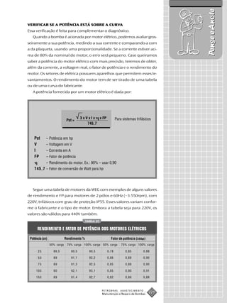 Pense e Anote
VERIFICAR SE A POTÊNCIA ESTÁ SOBRE A CURVA
Essa verificação é feita para complementar o diagnóstico.
   Quando a bomba é acionada por motor elétrico, podemos avaliar gros-
seiramente a sua potência, medindo a sua corrente e comparando-a com
a da plaqueta, usando uma proporcionalidade. Se a corrente estiver aci-
ma de 80% da nominal do motor, o erro será pequeno. Caso queiramos
saber a potência do motor elétrico com mais precisão, teremos de obter,
além da corrente, a voltagem real, o fator de potência e o rendimento do
motor. Os setores de elétrica possuem aparelhos que permitem esses le-
vantamentos. O rendimento do motor tem de ser tirado de uma tabela
ou de uma curva do fabricante.
   A potência fornecida por um motor elétrico é dada por:




                                       3 x V x I x x FP           Para sistemas trifásicos
                              Pot =
                                            745,7


    Pot      – Potência em hp
    V        – Voltagem em V
    I        – Corrente em A
    FP       – Fator de potência
             – Rendimento do motor. Ex.: 90% – usar 0,90
    745,7 – Fator de conversão de Watt para hp



   Segue uma tabela de motores da WEG com exemplos de alguns valores
de rendimento e FP para motores de 2 pólos e 60Hz (~3.550rpm), com
220V, trifásicos com grau de proteção IP55. Esses valores variam confor-
me o fabricante e o tipo de motor. Embora a tabela seja para 220V, os
valores são válidos para 440V também.
                                            TABELA 27


      RENDIMENTO E FATOR DE POTÊNCIA DOS MOTORES ELÉTRICOS

 Potência (cv)               Rendimento %                    Fator de potência (cos )
                 50% carga    75% carga 100% carga 50% carga          75% carga 100% carga

       25          89,5         90,5          90,5         0,78          0,85        0,88

       50          89           91,1          92,2         0,86          0,88        0,90

       75          89           91,3          92,5         0,85          0,88        0,90

     100           90           92,1          93,1         0,85          0,90        0,91

     150           89           91,4          92,7         0,82          0,86        0,88



                                                        PETROBRAS    ABASTECIMENTO
                                                        Manutenção e Reparo de Bombas
                                                                                        221
 