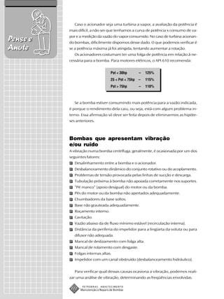 Caso o acionador seja uma turbina a vapor, a avaliação da potência é
          mais difícil, a não ser que tenhamos a curva de potência x consumo de va-
          por e a medição da vazão do vapor consumido. No caso de turbina acionan-
Pense e   do bombas, dificilmente dispomos desse dado. O que podemos verificar é
Anote     se a potência máxima já foi atingida, tentando aumentar a rotação.
             Os acionadores costumam ter uma folga de potência em relação à ne-
          cessária para a bomba. Para motores elétricos, o API 610 recomenda:


                                     Pot < 30hp        –   125%
                                     25 < Pot < 75hp   –   115%
                                     Pot > 75hp        –   110%



             Se a bomba estiver consumindo mais potência para a vazão indicada,
          é porque o rendimento dela caiu, ou seja, está com algum problema in-
          terno. Essa afirmação só deve ser feita depois de eliminarmos as hipóte-
          ses anteriores.



          Bombas que apresentam vibração
          e/ou ruído
          A vibração numa bomba centrífuga, geralmente, é ocasionada por um dos
          seguintes fatores:
             Desalinhamento entre a bomba e o acionador.
             Desbalanceamento dinâmico do conjunto rotativo ou do acoplamento.
             Problemas de tensão provocada pelas linhas de sucção e descarga.
             Tubulação próxima à bomba não apoiada corretamente nos suportes.
             “Pé manco” (apoio desigual) do motor ou da bomba.
             Pés do motor ou da bomba não apertados adequadamente.
             Chumbadores da base soltos.
             Base não grauteada adequadamente.
             Roçamento interno.
             Cavitação.
             Vazão abaixo da de fluxo mínimo estável (recirculação interna).
             Distância da periferia do impelidor para a lingüeta da voluta ou para
             difusor não adequada.
             Mancal de deslizamento com folga alta.
             Mancal de rolamento com desgaste.
             Folgas internas altas.
             Impelidor com um canal obstruído (desbalanceamento hidráulico).


             Para verificar qual dessas causas ocasiona a vibração, podemos reali-
          zar uma análise de vibração, determinando as freqüências envolvidas.

                  PETROBRAS    ABASTECIMENTO
           222   Manutenção e Reparo de Bombas
 