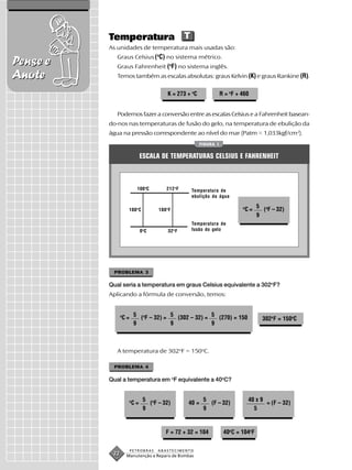 Temperatura T
          As unidades de temperatura mais usadas são:
             Graus Celsius (oC) no sistema métrico.
Pense e      Graus Fahrenheit (oF) no sistema inglês.
Anote        Temos também as escalas absolutas: graus Kelvin (K) e graus Rankine (R).

                                          K = 273 + oC              R = oF + 460


             Podemos fazer a conversão entre as escalas Celsius e a Fahrenheit basean-
          do-nos nas temperaturas de fusão do gelo, na temperatura de ebulição da
          água na pressão correspondente ao nível do mar (Patm = 1,033kgf/cm2).
                                                         FIGURA 1


                              ESCALA DE TEMPERATURAS CELSIUS E FAHRENHEIT



                          100 oC         212 o F    Temperatura de
                                                    ebulição da água

                                                                             o        5 o
                     100 o C         180 o F                                     C=     ( F – 32)
                                                                                      9
                                                    Temperatura de
                              0oC         32 o F    fusão do gelo




           PROBLEMA 3

          Qual seria a temperatura em graus Celsius equivalente a 302oF?
          Aplicando a fórmula de conversão, temos:


                C = 5 (oF – 32) = 5 (302 – 32) = 5 (270) = 150
                o
                                                                                        302oF = 150oC
                    9             9              9



             A temperatura de 302oF = 150oC.

           PROBLEMA 4

          Qual a temperatura em oF equivalente a 40oC?


                     o         5 o                        5                      40 x 9
                         C=      ( F – 32)         40 =     (F – 32)                    = (F – 32)
                               9                          9                        5



                                         F = 72 + 32 = 104           40oC = 104oF


                     PETROBRAS       ABASTECIMENTO
           22       Manutenção e Reparo de Bombas
 