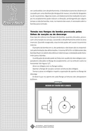 ser confundida com desalinhamento. O desbalanceamento dinâmico é
                causado por uma distribuição desigual de massa, oriunda de desgastes
                ou de roçamentos. Algumas vezes, um balanceamento realizado no cam-
                po no acoplamento pode reduzir a vibração, prolongando por algum
                tempo a vida da bomba, mas, na maioria das vezes, é necessário abrir a
Pense e Anote   bomba para correção.



                Tensão nos flanges da bomba provocada pelas
                linhas de sucção ou de descarga
                Esse tipo de esforço nos flanges da bomba, quando elevados, provo-
                cam uma torção na carcaça, causando o desalinhamento entre os seus
                mancais. Quando exagerada, essa tensão pode até causar roçamento
                interno.
                   O projeto da bomba em si, dos pedestais e das bases são os responsá-
                veis pela limitação das deformações. A norma API 610 e os fabricantes das
                bombas fixam os valores dos esforços máximos que a tubulação pode trans-
                mitir para a bomba.
                   A verificação da tensão pode ser feita com auxílio de dois relógios com-
                paradores colocados no flange do acoplamento, um na vertical e outro na
                horizontal. Ver Figura 127.
                   Zerar os relógios com os flanges soltos.
                   Apertar o flange de sucção e anotar as leituras dos relógios.
                   Tornar a zerar os relógios e repetir a operação de aperto no flange de
                descarga.
                   O ideal é que no aperto de cada flange as leituras não ultrapassem
                0,05mm.
                                                       FIGURA 127


                                      MEDIDA DA TENSÃO DOS FLANGES




                        PETROBRAS   ABASTECIMENTO
                 224   Manutenção e Reparo de Bombas
 
