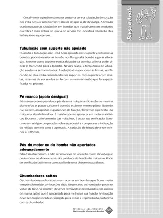 Pense e Anote
   Geralmente o problema maior costuma ser na tubulação de sucção
por esta possuir um diâmetro maior do que o de descarga. A tensão
ocasionada pelas tubulações em bombas que trabalham com produtos
quentes é mais crítica do que a de serviço frio devido à dilatação das
linhas ao se aquecerem.



Tubulação com suporte não apoiado
Quando a tubulação não está bem apoiada nos suportes próximos à
bomba, poderá ocasionar tensão nos flanges da bomba e gerar vibra-
ção. Mesmo que o suporte esteja afastado da bomba, a linha pode vi-
brar e transmitir para a bomba. Nesses casos, a freqüência de vibra-
ção costuma ser bem baixa. A solução é inspecionar as linhas, verifi-
cando se elas estão encostando nos suportes. Nos suportes com mo-
las, teremos de ver se eles estão com a mesma tensão que foi especi-
ficada no projeto.



Pé manco (apoio desigual)
Pé manco ocorre quando os pés de uma máquina não estão no mesmo
plano e/ou as placas da base é que não estão no mesmo plano. Quando
isso ocorre, ao apertar os parafusos de fixação, torcemos o pedestal da
máquina, desalinhando-a. É mais freqüente aparecer em motores elétri-
cos. Durante o alinhamento das máquinas, é usual sua verificação. Colo-
ca-se um relógio comparador sobre o pedestal e compara-se a indicação
do relógio com ele solto e apertado. A variação de leitura deve ser infe-
rior a 0,05mm.



Pés do motor ou da bomba não apertados
adequadamente
Não é muito comum, a não ser nos casos de vibração muito elevada que
podem levar ao afrouxamento dos parafusos de fixação das máquinas. Pode
ser verificado facilmente com auxílio de uma chave nos parafusos.



Chumbadores soltos
Os chumbadores soltos costumam ocorrer em bombas que ficam muito
tempo submetidas a vibrações altas. Nesse caso, o chumbador pode se
soltar da base. Se ocorrer, deve ser removido e reinstalado com auxílio
de massa epóxi, que é apropriada para melhorar sua fixação. A vibração
deve ser diagnosticada e corrigida para evitar a repetição do problema
com o chumbador.

                                          PETROBRAS   ABASTECIMENTO
                                          Manutenção e Reparo de Bombas
                                                                          225
 