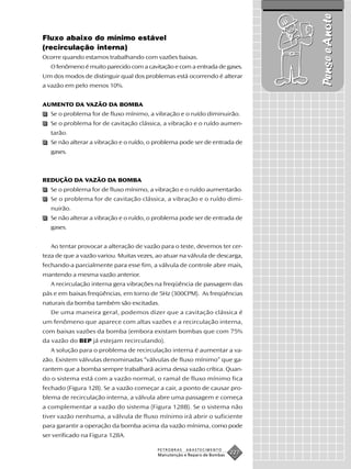 Pense e Anote
Fluxo abaixo do mínimo estável
(recirculação interna)
Ocorre quando estamos trabalhando com vazões baixas.
   O fenômeno é muito parecido com a cavitação e com a entrada de gases.
Um dos modos de distinguir qual dos problemas está ocorrendo é alterar
a vazão em pelo menos 10%.


AUMENTO DA VAZÃO DA BOMBA
   Se o problema for de fluxo mínimo, a vibração e o ruído diminuirão.
   Se o problema for de cavitação clássica, a vibração e o ruído aumen-
   tarão.
   Se não alterar a vibração e o ruído, o problema pode ser de entrada de
   gases.



REDUÇÃO DA VAZÃO DA BOMBA
   Se o problema for de fluxo mínimo, a vibração e o ruído aumentarão.
   Se o problema for de cavitação clássica, a vibração e o ruído dimi-
   nuirão.
   Se não alterar a vibração e o ruído, o problema pode ser de entrada de
   gases.


   Ao tentar provocar a alteração de vazão para o teste, devemos ter cer-
teza de que a vazão variou. Muitas vezes, ao atuar na válvula de descarga,
fechando-a parcialmente para esse fim, a válvula de controle abre mais,
mantendo a mesma vazão anterior.
   A recirculação interna gera vibrações na freqüência de passagem das
pás e em baixas freqüências, em torno de 5Hz (300CPM). As freqüências
naturais da bomba também são excitadas.
   De uma maneira geral, podemos dizer que a cavitação clássica é
um fenômeno que aparece com altas vazões e a recirculação interna,
com baixas vazões da bomba (embora existam bombas que com 75%
da vazão do BEP já estejam recirculando).
   A solução para o problema de recirculação interna é aumentar a va-
zão. Existem válvulas denominadas “válvulas de fluxo mínimo” que ga-
rantem que a bomba sempre trabalhará acima dessa vazão crítica. Quan-
do o sistema está com a vazão normal, o ramal de fluxo mínimo fica
fechado (Figura 128). Se a vazão começar a cair, a ponto de causar pro-
blema de recirculação interna, a válvula abre uma passagem e começa
a complementar a vazão do sistema (Figura 128B). Se o sistema não
tiver vazão nenhuma, a válvula de fluxo mínimo irá abrir o suficiente
para garantir a operação da bomba acima da vazão mínima, como pode
ser verificado na Figura 128A.

                                          PETROBRAS   ABASTECIMENTO
                                          Manutenção e Reparo de Bombas
                                                                          227
 