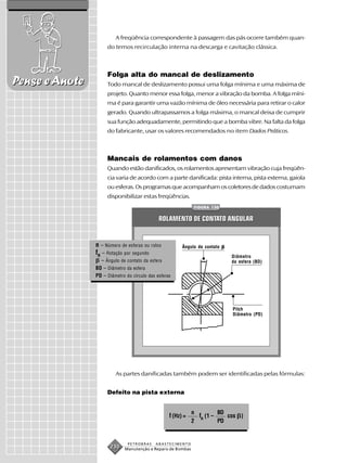 A freqüência correspondente à passagem das pás ocorre também quan-
                     do temos recirculação interna na descarga e cavitação clássica.



                     Folga alta do mancal de deslizamento
Pense e Anote        Todo mancal de deslizamento possui uma folga mínima e uma máxima de
                     projeto. Quanto menor essa folga, menor a vibração da bomba. A folga míni-
                     ma é para garantir uma vazão mínima de óleo necessária para retirar o calor
                     gerado. Quando ultrapassamos a folga máxima, o mancal deixa de cumprir
                     sua função adequadamente, permitindo que a bomba vibre. Na falta da folga
                     do fabricante, usar os valores recomendados no item Dados Práticos.



                     Mancais de rolamentos com danos
                     Quando estão danificados, os rolamentos apresentam vibração cuja freqüên-
                     cia varia de acordo com a parte danificada: pista interna, pista externa, gaiola
                     ou esferas. Os programas que acompanham os coletores de dados costumam
                     disponibilizar estas freqüências.
                                                              FIGURA 130


                                              ROLAMENTO DE CONTATO ANGULAR


                n – Número de esferas ou rolos           Ângulo de contato
                fR – Rotação por segundo                                     Diâmetro
                  – Ângulo de contato da esfera                              da esfera (BD)
                BD – Diâmetro da esfera
                PD – Diâmetro do círculo das esferas




                                                                             Pitch
                                                                             Diâmetro (PD)




                         As partes danificadas também podem ser identificadas pelas fórmulas:


                     Defeito na pista externa


                                                              n         BD
                                                   f (Hz) =     fR (1 –    cos )
                                                              2         PD


                               PETROBRAS    ABASTECIMENTO
                      230    Manutenção e Reparo de Bombas
 