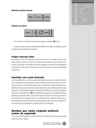 Pense e Anote
Defeito na pista interna


                                      n         BD
                           f (Hz) =     fR (1 +    cos )
                                      2         PD



Defeito na esfera



                                       [(                    )]
                                                               2
                                n               BD
                    f (Hz) =          fR   1–         cos )
                                2               PD



   Se o rolamento não for de contato angular, o ângulo                   é zero.


   Quando os danos dos rolamentos já estão acentuados, a vibração ocorre
também na freqüência de rotação.



Folgas internas altas
Quando os anéis de desgaste ou as buchas ficam com folgas altas, essas
partes deixam de funcionar como mancais auxiliares, aumentando em
muito a vibração. As bombas com dois estágios em balanço são bastante
suscetíveis a esse tipo de vibração, mesmo quando o aumento das folgas
é pequeno.



Impelidor com canal obstruído
Se o impelidor tiver um dos canais obstruídos, seja por uma falha de fundi-
ção, seja pela entrada de algum corpo estranho que fique preso na sua en-
trada, ao girar, esse canal ficará parcial ou totalmente vazio de líquido, de-
pendendo do grau de obstrução. Isso resultará em uma distribuição de massa
irregular no impelidor (desbalanceamento dinâmico), causando vibrações
elevadas na freqüência de 1N. Em impelidores pequenos, a visualização dessa
obstrução pode ser difícil. Caso tenha dúvidas, passe um arame por dentro
de cada canal, ou examine-os com o auxílio de uma lanterna. Neste caso, a
verificação do balanceamento na balanceadora não resolverá o problema,
uma vez que só irá aparecer quando estiver com líquido.



Bombas que estão exigindo potência
acima da esperada
As causas mais freqüentes de bombas com potência acima da esperada
estão listadas a seguir:

                                                 PETROBRAS         ABASTECIMENTO
                                                     Manutenção e Reparo de Bombas
                                                                                     231
 
