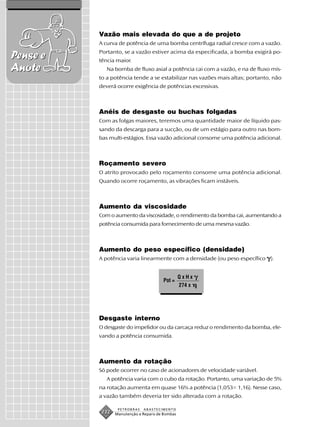 Vazão mais elevada do que a de projeto
          A curva de potência de uma bomba centrífuga radial cresce com a vazão.
          Portanto, se a vazão estiver acima da especificada, a bomba exigirá po-
Pense e   tência maior.
Anote        Na bomba de fluxo axial a potência cai com a vazão, e na de fluxo mis-
          to a potência tende a se estabilizar nas vazões mais altas; portanto, não
          deverá ocorre exigência de potências excessivas.



          Anéis de desgaste ou buchas folgadas
          Com as folgas maiores, teremos uma quantidade maior de líquido pas-
          sando da descarga para a sucção, ou de um estágio para outro nas bom-
          bas multi-estágios. Essa vazão adicional consome uma potência adicional.



          Roçamento severo
          O atrito provocado pelo roçamento consome uma potência adicional.
          Quando ocorre roçamento, as vibrações ficam instáveis.



          Aumento da viscosidade
          Com o aumento da viscosidade, o rendimento da bomba cai, aumentando a
          potência consumida para fornecimento de uma mesma vazão.



          Aumento do peso específico (densidade)
          A potência varia linearmente com a densidade (ou peso específico    ).


                                                 QxHx
                                        Pot =
                                                 274 x




          Desgaste interno
          O desgaste do impelidor ou da carcaça reduz o rendimento da bomba, ele-
          vando a potência consumida.



          Aumento da rotação
          Só pode ocorrer no caso de acionadores de velocidade variável.
             A potência varia com o cubo da rotação. Portanto, uma variação de 5%
          na rotação aumenta em quase 16% a potência (1,053= 1,16). Nesse caso,
          a vazão também deveria ter sido alterada com a rotação.

                  PETROBRAS   ABASTECIMENTO
           232   Manutenção e Reparo de Bombas
 