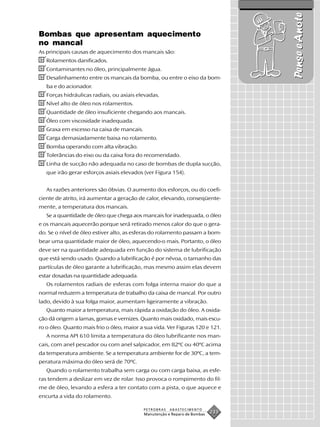 Pense e Anote
Bombas que apresentam aquecimento
no mancal
As principais causas de aquecimento dos mancais são:
✔Rolamentos danificados.
✔Contaminantes no óleo, principalmente água.
✔Desalinhamento entre os mancais da bomba, ou entre o eixo da bom-
   ba e do acionador.
✔Forças hidráulicas radiais, ou axiais elevadas.
✔Nível alto de óleo nos rolamentos.
✔Quantidade de óleo insuficiente chegando aos mancais.
✔Óleo com viscosidade inadequada.
✔Graxa em excesso na caixa de mancais.
✔Carga demasiadamente baixa no rolamento.
✔Bomba operando com alta vibração.
✔Tolerâncias do eixo ou da caixa fora do recomendado.
✔Linha de sucção não adequada no caso de bombas de dupla sucção,
   que irão gerar esforços axiais elevados (ver Figura 154).


   As razões anteriores são óbvias. O aumento dos esforços, ou do coefi-
ciente de atrito, irá aumentar a geração de calor, elevando, conseqüente-
mente, a temperatura dos mancais.
   Se a quantidade de óleo que chega aos mancais for inadequada, o óleo
e os mancais aquecerão porque será retirado menos calor do que o gera-
do. Se o nível de óleo estiver alto, as esferas do rolamento passam a bom-
bear uma quantidade maior de óleo, aquecendo-o mais. Portanto, o óleo
deve ser na quantidade adequada em função do sistema de lubrificação
que está sendo usado. Quando a lubrificação é por névoa, o tamanho das
partículas de óleo garante a lubrificação, mas mesmo assim elas devem
estar dosadas na quantidade adequada.
   Os rolamentos radiais de esferas com folga interna maior do que a
normal reduzem a temperatura de trabalho da caixa de mancal. Por outro
lado, devido à sua folga maior, aumentam ligeiramente a vibração.
   Quanto maior a temperatura, mais rápida a oxidação do óleo. A oxida-
ção dá origem a lamas, gomas e vernizes. Quanto mais oxidado, mais escu-
ro o óleo. Quanto mais frio o óleo, maior a sua vida. Ver Figuras 120 e 121.
   A norma API 610 limita a temperatura do óleo lubrificante nos man-
cais, com anel pescador ou com anel salpicador, em 82ºC ou 40ºC acima
da temperatura ambiente. Se a temperatura ambiente for de 30ºC, a tem-
peratura máxima do óleo será de 70ºC.
   Quando o rolamento trabalha sem carga ou com carga baixa, as esfe-
ras tendem a deslizar em vez de rolar. Isso provoca o rompimento do fil-
me de óleo, levando a esfera a ter contato com a pista, o que aquece e
encurta a vida do rolamento.

                                           PETROBRAS   ABASTECIMENTO
                                           Manutenção e Reparo de Bombas
                                                                           233
 