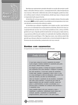 Bombas que apresentam pressão elevada na sucção são sempre candi-
          datas a elevados esforços axiais e, conseqüentemente, altas temperaturas
          nos mancais. Alterando o diâmetro dos anéis de desgaste, podemos redu-
Pense e   zir o esforço axial e reduzir a temperatura, desde que seja o empuxo axial
Anote     o responsável pelo aquecimento.
             As bombas de carcaça que operam com simples voluta e fora da vazão
          de projeto (BEP) também podem ter problemas de temperatura nos man-
          cais devido ao aumento dos esforços radiais.
             As bombas que utilizam impelidor com dupla sucção, caso tenham
          uma curva na tubulação de sucção próxima à bomba, devem ter essa cur-
          va perpendicular ao eixo. Se a curva ficar paralela ao eixo, a força centrífu-
          ga fará com que o líquido preferencialmente vá mais para o lado externo,
          o que provoca diferença de vazões em cada lado do impelidor, afetando o
          balanceamento axial (Figura 145). Algumas vezes, esse esforço axial é tão
          grande que dá para observar visualmente a movimentação de alguns mi-
          límetros do eixo da bomba, juntamente com seu mancal.



          Bombas com vazamentos
          O vazamento, se visível, é facilmente identificado.




                   O local mais comum de ocorrer vazamento do produto
                   é pela selagem. Podemos também ter vazamento pela junta
                   da carcaça, embora menos comum.
                   Na selagem por gaxetas, é normal um pequeno vazamento.
                   Esse vazamento serve para lubrificar e refrigerar as gaxetas.
                   Nos selos mecânicos, o local mais comum de vazamento
                   é pelas sedes. Quando o vazamento é entre a luva e o eixo,
                   se a luva prolongar-se além da sobreposta, como ocorre nos
                   selos tipo cartucho, fica fácil sua determinação.
                   Uma vez iniciado o vazamento do selo mecânico, raramente
                   este volta a ficar estanque. A exceção fica por conta de
                   alguns produtos leves que, durante a partida, vazam um
                   pouco e, posteriormente, as sedes se acomodam, ou o
                   processo passa a trabalhar em condições mais favoráveis e
                   o vazamento cessa.
                   Temos também alguns selos que começam a vazar e
                   estabilizam o vazamento, trabalhando muito tempo sem
                   evolução. Quando o vazamento vai aumentando
                   progressivamente, temos de abrir o selo para reparo.



                  PETROBRAS   ABASTECIMENTO
           234   Manutenção e Reparo de Bombas
 