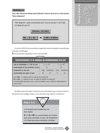Pense e Anote
 PROBLEMA 14

Que valor devemos adotar para diâmetro interno da luva se o eixo possui
75mm diâmetro?


    Pela Tabela 29 – ajuste recomendado entre “luva do eixo/eixo” é de H7/g6
    Da Tabela 30, para H7:


                                 Diâmetros > 50 a 80mm


                   Máx. + 30 e Mín. 0             ➜    75,000 a 75,030mm




   A norma API 610 recomenda as seguintes excentricidades (runout) para
bombas centrífugas:
1. Para bombas apoiadas entre mancais BB:
                                          TABELA 31


    EXCENTRICIDADES LTI DE BOMBAS BB RECOMENDADAS PELO API

  Fator de flexibilidade F = L 4/D 2 em mm2            >1 ,9 x 109                 1 ,9 x 10 9

  Excentricidade do eixo permitida LTI        m             40                       25

  Componente no eixo com                          Folga      Interferência   Folga     Interferência

  Excentricidade das peças LTI     m                  90          60          75            50

  L em mm – é a distância entre os mancais das bombas BB.
  D em mm – é o diâmetro do eixo na região do impelidor da bomba BB.
  A excentricidade das peças é para o cubo do impelidor, para o tambor de balanceamento e
  para as luvas.




   Os fabricantes de selos mecânicos recomendam que a leitura total in-
dicada (LTI) do relógio sobre a luva do selo seja inferior a 0,05mm.




                   O API permite para bombas BB com
                   eixos rígidos

                   (F < 1,9 x 109) as excentricidades de 0,05mm
                   para peças montadas no eixo com interferência
                   e 0,075mm para peças montadas com folga



                                                           PETROBRAS     ABASTECIMENTO
                                                           Manutenção e Reparo de Bombas
                                                                                                 237
 