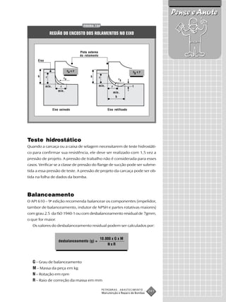 Pense e Anote
                                           FIGURA 134


                 REGIÃO DO ENCOSTO DOS ROLAMENTOS NO EIXO



                                         Pista externa
                                         do rolamento
      Eixo


                                ra < r                                                rg < r
      h      r                                  h        r
                           ra                                              rg

             mín.       r                                mín.       r                 t
                       mín.
                                                                        mín.
                                                                         b



                    Eixo usinado                                 Eixo retificado




Teste hidrostático
Quando a carcaça ou a caixa de selagem necessitarem de teste hidrostáti-
co para confirmar sua resistência, ele deve ser realizado com 1,5 vez a
pressão de projeto. A pressão de trabalho não é considerada para esses
casos. Verificar se a classe de pressão do flange de sucção pode ser subme-
tida a essa pressão de teste. A pressão de projeto da carcaça pode ser ob-
tida na folha de dados da bomba.



Balanceamento
O API 610 – 9a edição recomenda balancear os componentes (impelidor,
tambor de balanceamento, indutor de NPSH e partes rotativas maiores)
com grau 2.5 da ISO 1940-1 ou com desbalanceamento residual de 7gmm,
o que for maior.
   Os valores do desbalanceamento residual podem ser calculados por:


                                                         10.000 x G x M
                        desbalanceamento (g) =
                                                             NxR



   G – Grau de balanceamento
   M – Massa da peça em kg
   N – Rotação em rpm
   R – Raio de correção da massa em mm

                                                             PETROBRAS         ABASTECIMENTO
                                                             Manutenção e Reparo de Bombas
                                                                                               241
 