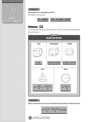 PROBLEMA 6

                Qual a área em m2 equivalente a 10ft2?
                Da Tabela 4, temos que

                               1ft2 = 0,0929m2                     10ft2 = 10 x 0,0929 = 0,929m2
Pense e Anote
                Volume V
                É a medida do espaço ocupado por um corpo. É sempre um produto de
                três dimensões.
                                                                   FIGURA 3


                                                     VOLUME DOS SÓLIDOS


                               Cubo                            Paralelepípedo                       Cilindro




                                           a                                      h
                                                                                                                h
                                                                     B        b                 B        r
                                      a                             a
                           a



                             A = a3                       V=Bxh=axbxh                  V=Bxh=                x r2 x h



                                          Cone                                             Esfera




                                           h
                                                                                                r
                                      B          r




                               Bxh                   x r2 x h                               4       r3
                        V=                 =                                          V=
                                3                      3                                        3




                 PROBLEMA 7

                Qual o volume de um cone com uma base de 3cm de raio e altura de 5cm?


                                                     .r 2 .h       3,14 . 32 . 5
                                           V=                  =                 = 47,1cm3
                                                      3                 3


                       PETROBRAS      ABASTECIMENTO
                 24   Manutenção e Reparo de Bombas
 