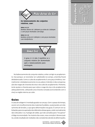 Pense e Anote
            No balanceamento dos conjuntos
            rotativos, usar:

            GRAU G-2.5
            Bombas abaixo de 3.800rpm ou acima de 3.800rpm
            e com peças montadas com folga.

            GRAU G-1.0
            Bombas acima de 3.800rpm e com peças montadas
            com interferência.




                 O grau G-1.0 não é repetitivo se o
                 conjunto rotativo for desmontado
                 após o balanceamento para
                 montagem.




   No balanceamento do conjunto rotativo, evitar corrigir no acoplamen-
to. Isso porque, se necessitar ser substituído no campo, a bomba ficará
desbalanceada. Como o cubo do acoplamento é uma peça simétrica, nor-
malmente o desbalanceamento no seu plano é devido à não-compensa-
ção dos rasgos de chavetas do eixo e do cubo do acoplamento. Portanto,
tente ajustar a chaveta para que cubra o rasgo do eixo e do acoplamento
adequadamente, utilizando uma chaveta coroada (concordando com o
eixo) na região externa ao cubo.



Guias
A caixa de selagem é montada guiada na carcaça. Com o passar do tempo,
ocorre um envelhecimento dos materiais fundidos, ocasionando um rela-
xamento de tensões, o que gera deformações nas guias. É comum ver so-
licitações para recuperação dos diâmetros dessas guias, onde normalmente
são colocados 3 ou 4 pingos de solda, que são usinados para “recuperar”
a folga recomendada. Na maioria das vezes, essa correção é desnecessá-
ria, sendo resultado de medições não consistentes devido às deformações.

                                         PETROBRAS    ABASTECIMENTO
                                         Manutenção e Reparo de Bombas
                                                                         243
 
