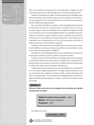 AISI 316 revestido de material duro. De modo geral, a folga com esse
          material costuma ser de 50% da folga mínima recomendada pelo API.
             Galling é a tendência que alguns materiais apresentam de agarramen-
Pense e   to (trancamento, travamento) ao serem movimentados com contato en-
Anote     tre suas superfícies. Os materiais diferentes e os de alta dureza possuem
          menor tendência de agarramento.
             Por causa dessa tendência, quando os anéis de desgaste da bomba são
          de AISI 304 ou de AISI 316, é usual escolher um deles e fazer um revesti-
          mento de algum material endurecido como carbeto de tungstênio, Stelli-
          te, ou Colmonoy com uma profundidade de 0,8mm na superfície que even-
          tualmente possa ter contato. O ideal é revestir a superfície do anel estaci-
          onário por ser o mais difícil de substituir, deixando o anel rotativo (o do
          impelidor) com o material básico. Se isso não for possível, aumentar as
          folgas para evitar o contato desses materiais.
             A diferença de dureza entre as superfícies de contato deve ser no míni-
          mo de 50BHN, a menos que ambas as superfícies, a estacionária e a rota-
          tiva, tenham dureza superior a 400BHN.
             A fixação do anel de desgaste pode ser por interferência com pinos de
          travamento, parafusos axiais ou radiais, ou pontos de solda.
             Embora a norma API 610 considere essas folgas mínimas para separar
          as superfícies rotativas das estacionárias, as folgas entre o tambor de ba-
          lanceamento e de sua bucha costumam ter valores inferiores aos da tabe-
          la. Nesse caso, seguir a recomendação do fabricante.
             A folga máxima admissível para os anéis de desgaste é normalmente
          de 1,5 a 2 vezes a folga citada pelo API. Em alguns tipos de bomba, como
          no caso das de dois estágios em balanço (OH), o dobro da folga pode
          levar a vibrações altas. Temos também que folgas grandes aumentam a
          fuga de líquido da descarga para a sucção, o que leva a um gasto maior
          de energia.

           PROBLEMA 17

          Calcular a folga mínima do anel de desgaste de uma bomba que trabalha
          nas seguintes condições:



                        Diâmetro do anel na área de contato – 300mm
                        Material – AISI 316 sem revestimento
                        Temperatura – 300ºC



             Da Tabela 32, temos:

                                      Folga diametral = 0,60mm


                  PETROBRAS   ABASTECIMENTO
           246   Manutenção e Reparo de Bombas
 