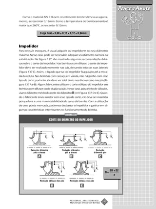 Pense e Anote
   Como o material AISI 316 sem revestimento tem tendência ao agarra-
mento, acrescentar 0,12mm. Como a temperatura de bombeamento é
maior que 260ºC, acrescentar 0,12mm.

                  Folga final = 0,60 + 0,12 + 0,12 = 0,84mm




Impelidor
Para reduzir estoques, é usual adquirir os impelidores no seu diâmetro
máximo. Nesse caso, pode ser necessário adequar seu diâmetro na hora da
substituição. Na Figura 137, são mostradas algumas recomendações bási-
cas sobre o corte do impelidor. Nas bombas com difusor, o corte do impe-
lidor deve ser realizado somente nas pás, deixando intactas suas laterais
(Figura 137 C). Assim, o líquido que sai do impelidor fica guiado até a entra-
da da voluta. Nas bombas com carcaça em voluta, não há ganho com esse
tipo de corte; portanto, ele deve ser total tanto nos discos como nas pás (Fi-
gura 137 A e B). Alguns fabricantes utilizam o corte oblíquo do impelidor em
bombas com difusor ou de dupla sucção. Nesse caso, para efeito de cálculos,
usar o diâmetro médio do corte do diâmetro D (ver Figura 137 D e E). Quan-
do o fabricante envia o rotor com esse tipo de corte, ele deve ser mantido
porque leva a uma maior estabilidade da curva da bomba. Com a utilização
de uma ponta montada, podemos desbastar o impelidor e ganhar em al-
gumas características interessantes no funcionamento da bomba.
                                                 FIGURA 137


                             CORTE DO DIÂMETRO DO IMPELIDOR




                       D2     D1                                                               D2   D1
                                                               D2    D1




          Redução diâmetro                  Redução diâmetro                      Redução
            pás e discos                      pás e discos                      diâmetro pás

                A                                    B                                   C


                                   D2       D1                             D2
                                                                                    D1
                                        D                                       D                   D1 + D2
                                                                                               D=
                                                                                                         2

                  Redução oblíqua das pás           Redução oblíqua das pás

                              D                                E



                                                     PETROBRAS      ABASTECIMENTO
                                                     Manutenção e Reparo de Bombas
                                                                                             247
 