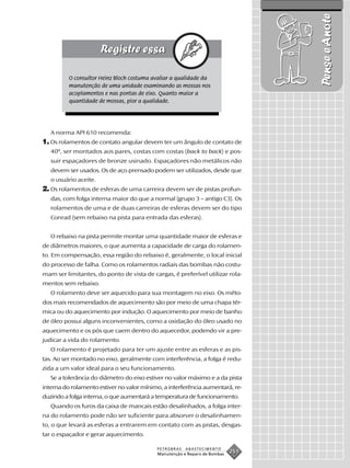 Pense e Anote
          O consultor Heinz Bloch costuma avaliar a qualidade da
          manutenção de uma unidade examinando as mossas nos
          acoplamentos e nas pontas de eixo. Quanto maior a
          quantidade de mossas, pior a qualidade.




   A norma API 610 recomenda:
1. Os rolamentos de contato angular devem ter um ângulo de contato de
   40º, ser montados aos pares, costas com costas (back to back) e pos-
   suir espaçadores de bronze usinado. Espaçadores não metálicos não
   devem ser usados. Os de aço prensado podem ser utilizados, desde que
   o usuário aceite.
2. Os rolamentos de esferas de uma carreira devem ser de pistas profun-
   das, com folga interna maior do que a normal (grupo 3 – antigo C3). Os
   rolamentos de uma e de duas carreiras de esferas devem ser do tipo
   Conrad (sem rebaixo na pista para entrada das esferas).


   O rebaixo na pista permite montar uma quantidade maior de esferas e
de diâmetros maiores, o que aumenta a capacidade de carga do rolamen-
to. Em compensação, essa região do rebaixo é, geralmente, o local inicial
do processo de falha. Como os rolamentos radiais das bombas não costu-
mam ser limitantes, do ponto de vista de cargas, é preferível utilizar rola-
mentos sem rebaixo.
   O rolamento deve ser aquecido para sua montagem no eixo. Os méto-
dos mais recomendados de aquecimento são por meio de uma chapa tér-
mica ou do aquecimento por indução. O aquecimento por meio de banho
de óleo possui alguns inconvenientes, como a oxidação do óleo usado no
aquecimento e os pós que caem dentro do aquecedor, podendo vir a pre-
judicar a vida do rolamento.
   O rolamento é projetado para ter um ajuste entre as esferas e as pis-
tas. Ao ser montado no eixo, geralmente com interferência, a folga é redu-
zida a um valor ideal para o seu funcionamento.
   Se a tolerância do diâmetro do eixo estiver no valor máximo e a da pista
interna do rolamento estiver no valor mínimo, a interferência aumentará, re-
duzindo a folga interna, o que aumentará a temperatura de funcionamento.
   Quando os furos da caixa de mancais estão desalinhados, a folga inter-
na do rolamento pode não ser suficiente para absorver o desalinhamen-
to, o que levará as esferas a entrarem em contato com as pistas, desgas-
tar o espaçador e gerar aquecimento.

                                           PETROBRAS   ABASTECIMENTO
                                           Manutenção e Reparo de Bombas
                                                                           251
 