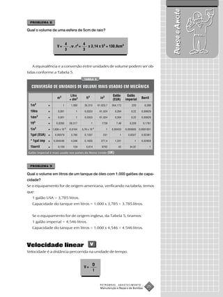 Pense e Anote
 PROBLEMA 8

Qual o volume de uma esfera de 5cm de raio?


                              4         4
                     V=         . .r3 =   x 3,14 x 53 = 130,8cm3
                              3         3



  A equivalência e a conversão entre unidades de volume podem ser ob-
tidas conforme a Tabela 5.
                                              TABELA 5


  CONVERSÃO DE UNIDADES DE VOLUME MAIS USADAS EM MECÂNICA
                                    Litro                                    Galão         Galão
                     m3            = dm3       ft 3             in3          (EUA)        imperial    Barril

 1m3           =          1         1.000     35,315          61.023,7      264,172           220        6,289

 1litro        =      0,001            1      0,0353           61,024             0,264       0,22    0,00629
           3
 1dm           =      0,001            1      0,0353           61,024             0,264       0,22    0,00629
       3
 1ft           =     0,0283        28,317             1          1728              7,48      6,229      0,1781
       3                      -5                        -4
 1in           = 1,639 x 10        0,0164   5,79 x 10                 1     0,00433       0,003605   0,0001031

 1gal (EUA) =       0,00379         3,785     0,1337              231                1      0,8327    0,02381

 * 1gal imp =      0,004546         4,546     0,1605            277,4             1,201         1     0,02859

 1barril       =      0,159          159       5,614             9702               42       34,97             1

Galão imperial é mais usado nos países do Reino Unido                     (UK).


 PROBLEMA 9

Qual o volume em litros de um tanque de óleo com 1.000 galões de capa-
cidade?
Se o equipamento for de origem americana, verificando na tabela, temos
que:
  1 galão USA = 3,785 litros.
  Capacidade do tanque em litros = 1.000 x 3,785 = 3.785 litros.


  Se o equipamento for de origem inglesa, da Tabela 5, tiramos:
  1 galão imperial = 4,546 litros.
  Capacidade do tanque em litros = 1.000 x 4,546 = 4.546 litros.



Velocidade linear                                     v
Velocidade é a distância percorrida na unidade de tempo.


                                                        D
                                             V=
                                                          t


                                                                PETROBRAS           ABASTECIMENTO
                                                                Manutenção e Reparo de Bombas
                                                                                                           25
 