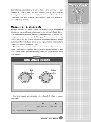 Pense e Anote
de modo que, ao encostar um rolamento no outro, somente as pistas
externas se tocam, ficando uma folga pequena entre as pistas internas.
Esta folga só é eliminada com o aperto da porca do rolamento. Nessa
condição, a folga das esferas nas pistas assume o valor ideal para supor-
tar a carga axial e radial.



Mancais de deslizamento
As folgas dos mancais de deslizamento são fornecidas nos catálogos dos
fabricantes, ou como folgas radiais ou como diametrais. As folgas diame-
trais são o dobro das radiais. O melhor método de medição de folga nes-
se tipo de mancal é o com uso de Plastigage. Trata-se de um filamento
plástico que, ao ser deformado, adquire uma largura proporcional à folga.
Depois de deformado, basta comparar sua espessura com uma escala na
própria embalagem para saber a folga.
   Nunca devemos passar lixa em mancais de deslizamento. A areia pene-
tra no metal patente e funciona como uma ferramenta de usinagem para
o eixo. Se necessitar remover alguma parte riscada ou danificada, utilize
uma rasquete.
                                          FIGURA 144


                      FOLGA DO MANCAL DE DESLIZAMENTO



                                 Folga                                 Folga
                                 radial                                diametral




   Quando a folga do fabricante não estiver disponível, utilizar os seguin-
tes valores:


                                                        mm                     In

  Folga diametral normal dos mancais =         0,07 + 0,001x D(mm) 0,003 + 0,001 x D (in)


  Folga máxima admissível = 1,5 folga normal




                                                       PETROBRAS   ABASTECIMENTO
                                                       Manutenção e Reparo de Bombas
                                                                                       253
 