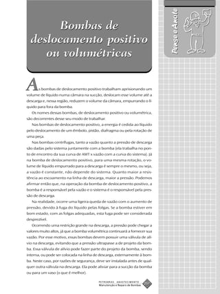 Pense e Anote
       Bombas de
  deslocamento positivo
     ou volumétricas

A      s bombas de deslocamento positivo trabalham aprisionando um
volume de líquido numa câmara na sucção, deslocam esse volume até a
descarga e, nessa região, reduzem o volume da câmara, empurrando o lí-
quido para fora da bomba.
   Os nomes dessas bombas, de deslocamento positivo ou volumétrica,
são decorrentes desse seu modo de trabalhar.
   Nas bombas de deslocamento positivo, a energia é cedida ao líquido
pelo deslocamento de um êmbolo, pistão, diafragma ou pela rotação de
uma peça.
   Nas bombas centrífugas, tanto a vazão quanto a pressão de descarga
são dadas pelo sistema juntamente com a bomba (ela trabalha no pon-
to de encontro da sua curva de AMT x vazão com a curva do sistema). Já
na bomba de deslocamento positivo, para uma mesma rotação, o vo-
lume de líquido empurrado para a descarga é sempre o mesmo, ou seja,
a vazão é constante, não depende do sistema. Quanto maior a resis-
tência ao escoamento na linha de descarga, maior a pressão. Podemos
afirmar então que, na operação da bomba de deslocamento positivo, a
bomba é a responsável pela vazão e o sistema é o responsável pela pres-
são de descarga.
   Na realidade, ocorre uma ligeira queda de vazão com o aumento de
pressão, devido à fuga do líquido pelas folgas. Se a bomba estiver em
bom estado, com as folgas adequadas, esta fuga pode ser considerada
desprezível.
   Ocorrendo uma restrição grande na descarga, a pressão pode chegar a
valores muito altos, já que a bomba volumétrica continuará a fornecer sua
vazão. Por esse motivo, essas bombas devem possuir uma válvula de alí-
vio na descarga, evitando que a pressão ultrapasse a de projeto da bom-
ba. Essa válvula de alívio pode fazer parte do projeto da bomba, sendo
interna, ou pode ser colocada na linha de descarga, externamente à bom-
ba. Neste caso, por razões de segurança, deve ser instalada antes de qual-
quer outra válvula na descarga. Ela pode aliviar para a sucção da bomba
ou para um vaso (o que é melhor).

                                          PETROBRAS   ABASTECIMENTO
                                          Manutenção e Reparo de Bombas
                                                                          257
 