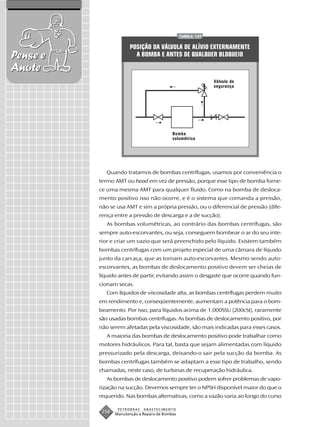TABELA 147


                        POSIÇÃO DA VÁLVULA DE ALÍVIO EXTERNAMENTE
Pense e                   A BOMBA E ANTES DE QUALQUER BLOQUEIO

Anote
                                                              Válvula de
                                                              segurança




                                            Bomba
                                            volumétrica




             Quando tratamos de bombas centrífugas, usamos por conveniência o
          termo AMT ou head em vez de pressão, porque esse tipo de bomba forne-
          ce uma mesma AMT para qualquer fluido. Como na bomba de desloca-
          mento positivo isso não ocorre, e é o sistema que comanda a pressão,
          não se usa AMT e sim a própria pressão, ou o diferencial de pressão (dife-
          rença entre a pressão de descarga e a de sucção).
             As bombas volumétricas, ao contrário das bombas centrífugas, são
          sempre auto-escorvantes, ou seja, conseguem bombear o ar do seu inte-
          rior e criar um vazio que será preenchido pelo líquido. Existem também
          bombas centrífugas com um projeto especial de uma câmara de líquido
          junto da carcaça, que as tornam auto-escorvantes. Mesmo sendo auto-
          escorvantes, as bombas de deslocamento positivo devem ser cheias de
          líquido antes de partir, evitando assim o desgaste que ocorre quando fun-
          cionam secas.
             Com líquidos de viscosidade alta, as bombas centrífugas perdem muito
          em rendimento e, conseqüentemente, aumentam a potência para o bom-
          beamento. Por isso, para líquidos acima de 1.000SSU (200cSt), raramente
          são usadas bombas centrífugas. As bombas de deslocamento positivo, por
          não serem afetadas pela viscosidade, são mais indicadas para esses casos.
             A maioria das bombas de deslocamento positivo pode trabalhar como
          motores hidráulicos. Para tal, basta que sejam alimentadas com líquido
          pressurizado pela descarga, deixando-o sair pela sucção da bomba. As
          bombas centrífugas também se adaptam a esse tipo de trabalho, sendo
          chamadas, neste caso, de turbinas de recuperação hidráulica.
             As bombas de deslocamento positivo podem sofrer problemas de vapo-
          rização na sucção. Devemos sempre ter o NPSH disponível maior do que o
          requerido. Nas bombas alternativas, como a vazão varia ao longo do curso

                  PETROBRAS   ABASTECIMENTO
           258   Manutenção e Reparo de Bombas
 
