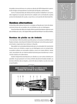 Pense e Anote
do pistão, temos de levar em conta no cálculo do NPSH disponível a parce-
la de energia correspondente à aceleração do líquido, subtraindo-a.
   Como muitas bombas de deslocamento positivo trabalham com pres-
sões negativas na sucção, devemos ter cuidado com a entrada de ar pelas
juntas da tubulação de sucção, o que leva a uma perda de desempenho.



Bombas alternativas
As bombas alternativas fornecem a energia ao líquido por meio do deslo-
camento linear de um pistão, de um êmbolo ou de um diafragma.
   Essas bombas são ditas de simples efeito quando bombeiam apenas num
dos sentidos do curso, e de duplo efeito quando bombeiam nos dois sentidos.



Bombas de pistão ou de êmbolo
Uma bomba é dita de pistão quando possui uma peça (o pistão) que é
fixada na haste; a bomba de êmbolo é formada por uma única peça (a pró-
pria haste), responsável por deslocar o líquido.
   Elas podem ser acionadas diretamente por um acionador de movimento
linear, como um cilindro a vapor ou um diafragma com ar comprimido,
ou podem utilizar um acionador rotativo, como um motor elétrico. Nesse
caso, necessitam de um sistema biela/manivela para transformar o movi-
mento rotativo em alternativo.
   Existem disponíveis bombas de um cilindro ou com vários cilindros em
paralelo. As que possuem um único cilindro são denominadas simplex, as
de dois cilindros são as duplex, as de três são as triplex e as de cinco são
as quintuplex.
                                  FIGURA 148


          BOMBA ALTERNATIVA DE PISTÃO, DE SIMPLES EFEITO,
             ACIONADA POR SISTEMA DE BIELA/MANIVELA


                 9   6       10      5    4        3       2
                                                                            1. Carter
                                                                            2. Eixo de manivela
                                                                            3. Biela
                                                                            4. Cruzela
                                                                            5. Haste
                                                                            6. Camisa
                                                                            7. Cilindro
                                                                            8. Pistão
                                                                            9. Válvula
                                                                           10. Anel de vedação
                         8    7

                                                               1




                                               PETROBRAS   ABASTECIMENTO
                                               Manutenção e Reparo de Bombas
                                                                               259
 