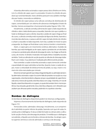 Pense e Anote
   A bomba alternativa acionada a vapor possui dois cilindros em linha.
Um é o cilindro de vapor, que é o acionador. O outro é o cilindro do pro-
duto que será bombeado. Esses cilindros possuem seus pistões interliga-
dos por hastes, movendo-os solidários.
   O cilindro de vapor possui uma válvula corrediça de distribuição de
vapor, comandada por um sistema de alavancas interligadas à haste da
bomba. Vamos acompanhar o funcionamento pelas Figuras 149 e 150.
   Inicialmente, a válvula corrediça alimenta de vapor o lado esquerdo do
cilindro e abre o lado direito para a exaustão, fazendo com que o pistão e a
haste se desloquem para a direita. Quando o pistão de vapor chega ao final
do curso, a válvula corrediça está na posição da figura da direita, fazendo a
inversão das aberturas, e passa a admitir vapor do lado direito do cilindro
e a fazer a exaustão no lado esquerdo. Com isso, o pistão irá mover-se para
a esquerda. Ao chegar ao final desse curso, torna a inverter o movimento.
   Assim, o vapor gera um movimento contínuo alternativo. O pistão da
bomba, que está interligado ao de vapor, aspira o produto de um dos lados
e empurra o produto pela válvula de descarga do outro. Ao chegar ao final do
curso, ele inverte. O cilindro mostrado é de duplo efeito e trabalha nos dois
sentidos. Tanto as válvulas de sucção quanto as válvulas de descarga traba-
lham com molas. A sua abertura é realizada pelo diferencial de pressão.
   Para controlar a vazão na bomba acionada a vapor, temos de controlar
a quantidade de vapor admitida na bomba. Quanto maior a vazão de va-
por, maior a velocidade de deslocamento do pistão, ou seja, maior o nú-
mero de ciclos executados por minuto.
   Devemos sempre garantir que esteja chegando líquido na admissão da bom-
ba alternativa acionada a vapor. Se ocorrer falta de produto na sucção ou a sua
vaporização, a bomba tenderá a disparar, já que a quantidade de vapor forne-
cida será a mesma de quando a bomba estava com carga. A bomba, em vez de
líquido, estará bombeando ar ou gases, os quais demandam bem menos po-
tência. Essa situação, geralmente, leva a bomba a disparar, com vibrações que
acabam por afrouxar partes roscadas, podendo vir a quebrar a bomba.



Bombas de diafragma
As bombas de diafragma disponíveis podem ter diversas configurações.
   Vejamos o funcionamento da bomba de diafragma, lado esquerdo da
Figura 151.
   Temos dois ciclos: admissão e descarga. Inicialmente, o ar comprimi-
do é admitido na parte inferior do pistão, fazendo com que ele suba, le-
vando junto o diafragma. O vácuo então formado na câmara abre a válvu-
la de sucção e fecha a de descarga do produto. À medida que o diafragma
vai subindo, o líquido vai enchendo a câmara da bomba. Ao atingir o pon-
to superior, termina o ciclo de admissão e começa o de descarga.

                                             PETROBRAS   ABASTECIMENTO
                                             Manutenção e Reparo de Bombas
                                                                             261
 