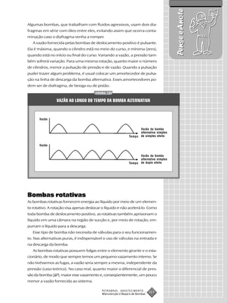 Pense e Anote
Algumas bombas, que trabalham com fluidos agressivos, usam dois dia-
fragmas em série com óleo entre eles, evitando assim que ocorra conta-
minação caso o diafragma venha a romper.
   A vazão fornecida pelas bombas de deslocamento positivo é pulsante.
Ela é máxima, quando o cilindro está no meio do curso, e mínima (zero),
quando está no início ou final do curso. Variando a vazão, a pressão tam-
bém sofrerá variação. Para uma mesma rotação, quanto maior o número
de cilindros, menor a pulsação de pressão e de vazão. Quando a pulsação
puder trazer algum problema, é usual colocar um amortecedor de pulsa-
ção na linha de descarga da bomba alternativa. Esses amortecedores po-
dem ser de diafragma, de bexiga ou de pistão.
                                       FIGURA 152


                 VAZÃO AO LONGO DO TEMPO DA BOMBA ALTERNATIVA


       Vazão


                                                                   Vazão da bomba
                                                                   alternativa simplex
                                                             Tempo de simples efeito

       Vazão


                                                                   Vazão da bomba
                                                                   alternativa simplex
                                                             Tempo de duplo efeito




Bombas rotativas
As bombas rotativas fornecem energia ao líquido por meio de um elemen-
to rotativo. A rotação visa apenas deslocar o líquido e não acelerá-lo. Como
toda bomba de deslocamento positivo, as rotativas também aprisionam o
líquido em uma câmara na região de sucção e, por meio de rotação, em-
purram o líquido para a descarga.
   Esse tipo de bomba não necessita de válvulas para o seu funcionamen-
to. Nas alternativas puras, é indispensável o uso de válvulas na entrada e
na descarga da bomba.
   As bombas rotativas possuem folgas entre o elemento girante e o esta-
cionário, de modo que sempre temos um pequeno vazamento interno. Se
não tivéssemos as fugas, a vazão seria sempre a mesma, independente da
pressão (caso teórico). No caso real, quanto maior o diferencial de pres-
são da bomba ( P), maior esse vazamento e, conseqüentemente, um pouco
menor a vazão fornecida ao sistema.

                                           PETROBRAS   ABASTECIMENTO
                                           Manutenção e Reparo de Bombas
                                                                           263
 