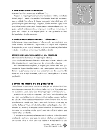 Pense e Anote
BOMBA DE ENGRENAGENS EXTERNAS
Acompanhar o funcionamento pela Figura 154.
   Ao girar, as engrenagens aprisionam o líquido que está na entrada da
bomba, região 1, entre dois dentes consecutivos e a carcaça, levando-o
para a região 2. Esse volume de líquido bloqueado vai sendo levado pelo
giro das engrenagens até chegar à região 3, onde é liberado, seja qual for
a pressão reinante na descarga. A engrenagem continuará girando e che-
gará à região 4, onde os dentes se engrenam, impedindo o retorno do lí-
quido para a sucção. As duas engrenagens, cada uma girando num senti-
do, bombeiam simultaneamente.


BOMBAS DE ENGRENAGENS INTERNAS COM CRESCENTE
Ambas as engrenagens aprisionam os volumes entre seus dentes e o cres-
cente. Antes do crescente, fica a região de sucção. Depois dele, a região de
descarga. Ao chegar à parte superior, os dentes se engrenam, fazendo a
vedação e impedindo o retorno do líquido bombeado.


BOMBAS DE ENGRENAGENS INTERNAS SEM CRESCENTE
O bombeamento é similar ao de engrenagens externas.
Devido ao elevado número de dentes e à rotação, a vazão e a pressão forne-
cidas pelas bombas de engrenagens não são consideradas pulsantes.
   Para ter um bom desempenho, as engrenagens têm de estar bem ajus-
tadas entre si, como também devem estar na carcaça ou no crescente. Os
dentes e as partes responsáveis pelo aprisionamento dos volumes não
devem ter marcas nem arranhões, do contrário, haverá perdas no volume
bombeado.



Bomba de fusos ou de parafusos
Essas bombas podem ter os fusos arrastados por um fuso motriz ou dis-
porem de engrenagens de sincronismo. Podem succionar de um lado ape-
nas ou dos dois lados. Neste caso, descarregam pelo centro da carcaça.
   A bomba de parafusos, mostrada na Figura 155, possui um fuso mo-
triz e dois conduzidos. Como existe um diferencial de pressão nas faces
dos fusos, há necessidade de um sistema de balanceamento axial. Por isso,
possui nos mancais do lado da sucção uma linha ligada à descarga. Na
bomba da Figura 156, a entrada do líquido é realizada pelas duas extre-
midades, e a descarga ocorre pelo centro da bomba, o que equilibra o es-
forço axial nos fusos. Essa bomba possui engrenagens de sincronismo para
acionar o fuso conduzido.
   O bombeamento é realizado por meio do volume de líquido aprisi-
onado entre os fusos e a carcaça. No caso de três fusos, temos também
um volume entre os fusos laterais e o central. À medida que o fuso

                                           PETROBRAS   ABASTECIMENTO
                                           Manutenção e Reparo de Bombas
                                                                           265
 