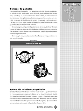 Pense e Anote
Bombas de palhetas
A bomba de palhetas, Figura 157, possui um rotor que gira excentricamen-
te com a carcaça. Nesse rotor, ficam alojadas diversas palhetas que, pela
força centrífuga ou por meio de molas, são expelidas, mantendo contato
com a carcaça. Na região de sucção, a carcaça possui um rebaixo para per-
mitir a entrada do líquido. Como o rotor é montado excêntrico com a
carcaça, na sucção, as pás consecutivas formam uma câmara com a carca-
ça, onde cabe um determinado volume.
   O rotor, ao girar, bloqueia o líquido nessas câmaras, deslocando-o até
chegar à região da descarga. Devido à excentricidade do rotor, o volume
da câmara fica praticamente nulo nessa região, obrigando o líquido a sair
pela descarga da bomba.
   Com rotação alta, esse tipo de bomba não apresenta pulsação de va-
zão nem de pressão.
                               FIGURA 157


                          BOMBAS DE PALHETAS




Bomba de cavidade progressiva
Essa bomba é constituída por um rotor e um estator, o qual normalmen-
te é construído de um material elástico, como Buna N e Viton. O líquido
fica preso nas cavidades entre o rotor e o estator e vai sendo deslocado
pelo giro do rotor, da sucção para a descarga. A pressão que esta bomba
fornece não é muito alta, aproximadamente de 6kg/cm2. Quando se dese-
jam pressões maiores, são utilizadas bombas em série.

                                            PETROBRAS   ABASTECIMENTO
                                            Manutenção e Reparo de Bombas
                                                                            267
 