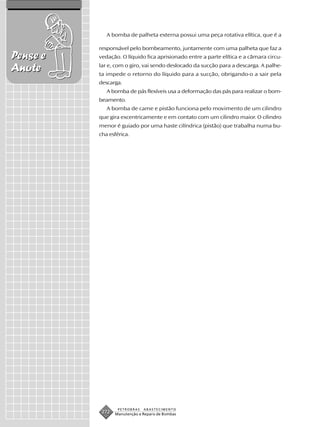 A bomba de palheta externa possui uma peça rotativa elítica, que é a

          responsável pelo bombeamento, juntamente com uma palheta que faz a
Pense e   vedação. O líquido fica aprisionado entre a parte elítica e a câmara circu-

Anote     lar e, com o giro, vai sendo deslocado da sucção para a descarga. A palhe-
          ta impede o retorno do líquido para a sucção, obrigando-o a sair pela
          descarga.
             A bomba de pás flexíveis usa a deformação das pás para realizar o bom-
          beamento.
             A bomba de came e pistão funciona pelo movimento de um cilindro
          que gira excentricamente e em contato com um cilindro maior. O cilindro
          menor é guiado por uma haste cilíndrica (pistão) que trabalha numa bu-
          cha esférica.




                  PETROBRAS   ABASTECIMENTO
           272   Manutenção e Reparo de Bombas
 