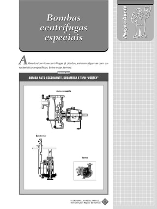 Pense e Anote
                  Bombas
                 centrífugas
                  especiais

A      lém das bombas centrífugas já citadas, existem algumas com ca-
racterísticas específicas. Entre estas temos:
                                 FIGURA 164


        BOMBA AUTO-ESCORVANTE, SUBMERSA E TIPO “VORTEX”



                                Auto-escovante




              Submersa




                                                          Vortex




                                              PETROBRAS    ABASTECIMENTO
                                              Manutenção e Reparo de Bombas
                                                                              273
 