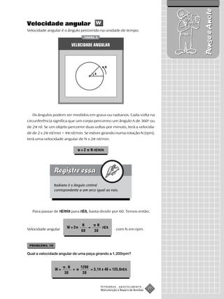 Pense e Anote
Velocidade angular w
Velocidade angular é o ângulo percorrido na unidade de tempo.
                                 FIGURA 5


                         VELOCIDADE ANGULAR



                                                 N

                                        A




   Os ângulos podem ser medidos em graus ou radianos. Cada volta na
circunferência significa que um corpo percorreu um ângulo A de 360o ou
de 2 rd. Se um objeto percorrer duas voltas por minuto, terá a velocida-
de de 2 x 2 rd/min = 4 rd/min. Se estiver girando numa rotação N (rpm),
terá uma velocidade angular de N x 2 rd/min.

                             w=2      N rd/min




               Radiano é o ângulo central
               correspondente a um arco igual ao raio.




   Para passar de rd/min para rd/s, basta dividir por 60. Temos então:


                               N         N
Velocidade angular    W=2         =        rd/s         com N em rpm.
                               60       30


 PROBLEMA 10

Qual a velocidade angular de uma peça girando a 1.200rpm?


                      .N      1200
               W=        =         = 3,14 x 40 = 125,6rd/s
                     30        30


                                            PETROBRAS    ABASTECIMENTO
                                            Manutenção e Reparo de Bombas
                                                                            27
 