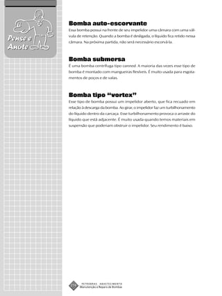 Bomba auto-escorvante
          Essa bomba possui na frente de seu impelidor uma câmara com uma vál-
          vula de retenção. Quando a bomba é desligada, o líquido fica retido nessa
Pense e   câmara. Na próxima partida, não será necessário escorvá-la.
Anote
          Bomba submersa
          É uma bomba centrífuga tipo canned. A maioria das vezes esse tipo de
          bomba é montado com mangueiras flexíveis. É muito usada para esgota-
          mentos de poços e de valas.



          Bomba tipo “vortex”
          Esse tipo de bomba possui um impelidor aberto, que fica recuado em
          relação à descarga da bomba. Ao girar, o impelidor faz um turbilhonamento
          do líquido dentro da carcaça. Esse turbilhonamento provoca o arraste do
          líquido que está adjacente. É muito usada quando temos materiais em
          suspensão que poderiam obstruir o impelidor. Seu rendimento é baixo.




                  PETROBRAS   ABASTECIMENTO
           274   Manutenção e Reparo de Bombas
 