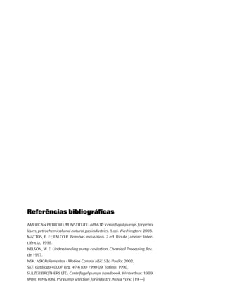 Referências bibliográficas
                                    0
AMERICAN PETROLEUM INSTITUTE. API 610: centrifugal pumps for petro-
leum, petrochemical and natural gas industries. 9.ed. Washington: 2003.
MATTOS, E. E.; FALCO R. Bombas industriais. 2.ed. Rio de Janeiro: Inter-
ciência, 1998.
NELSON, W. E. Understanding pump cavitation. Chemical Processing. fev.
de 1997.
NSK. NSK Rolamentos - Motion Control NSK. São Paulo: 2002.
SKF. Catálogo 4000P Reg. 47-6100-1990-09. Torino: 1990.
SULZER BROTHERS LTD. Centrifugal pumps handbook. Winterthur: 1989.
WORTHINGTON. PSI pump selection for industry. Nova York: [19 —]
 